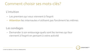 Comment choisir ses mots-clés? 
L’intuition 
– Les premiers qui vous viennent à l’esprit 
– Attention les internautes n’utilisent pas forcément les mêmes 
Les sondages 
– Demander à son entourage quels sont les termes qui leur 
viennent à l’esprit en pensant à votre activité 
 