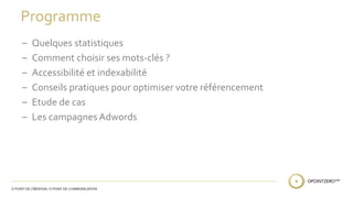 Programme 
– Quelques statistiques 
– Comment choisir ses mots-clés ? 
– Accessibilité et indexabilité 
– Conseils pratiques pour optimiser votre référencement 
– Etude de cas 
– Les campagnes Adwords 
 