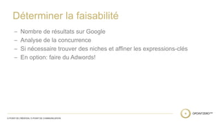 Déterminer la faisabilité 
– Nombre de résultats sur Google 
– Analyse de la concurrence 
– Si nécessaire trouver des niches et affiner les expressions-clés 
– En option: faire du Adwords! 
 