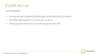 Etude de cas 
Le contexte 
– Entreprise de transport de Martigny active dans tout le Valais 
– Site Web développé il y a 2 ans par un privé 
– Faible positionnement sur les principaux mots-clés 
 