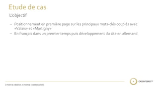 Etude de cas 
L’objectif 
– Positionnement en première page sur les principaux mots-clés couplés avec 
«Valais» et «Martigny» 
– En français dans un premier temps puis développement du site en allemand 
 