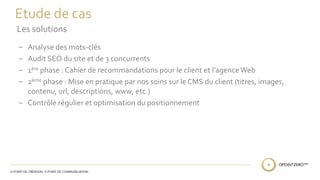 Etude de cas 
Les solutions 
– Analyse des mots-clés 
– Audit SEO du site et de 3 concurrents 
– 1ère phase : Cahier de recommandations pour le client et l’agence Web 
– 2ème phase : Mise en pratique par nos soins sur le CMS du client (titres, images, 
contenu, url, descriptions, www, etc.) 
– Contrôle régulier et optimisation du positionnement 
 
