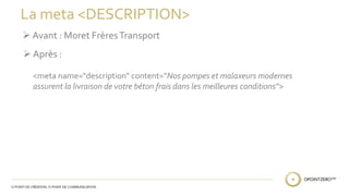 La meta <DESCRIPTION> 
 Avant : Moret Frères Transport 
 Après : 
<meta name="description" content="Nos pompes et malaxeurs modernes 
assurent la livraison de votre béton frais dans les meilleures conditions"> 
 