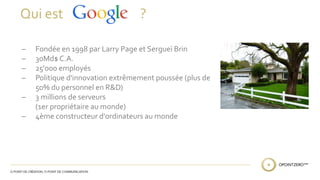 Qui est ? 
̶ Fondée en 1998 par Larry Page et Sergueï Brin 
̶ 30Md$ C.A. 
̶ 25'000 employés 
̶ Politique d'innovation extrêmement poussée (plus de 
50% du personnel en R&D) 
̶ 3 millions de serveurs 
(1er propriétaire au monde) 
̶ 4ème constructeur d'ordinateurs au monde 
 