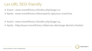 Les URL SEO-friendly 
 Avant : www.moretfreres.ch/index.php?page=12 
 Après : www.moretfreres.ch/transports-speciaux-machines 
 Avant : www.moretfreres.ch/index.php?page=14 
 Après : http://www.moretfreres.ch/bennes-decharge-dechet-chantier 
 