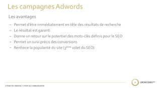 Les campagnes Adwords 
Les avantages 
– Permet d’être immédiatement en tête des résultats de recherche 
– Le résultat est garanti 
– Donne un retour sur le potentiel des mots-clés définis pour le SEO 
– Permet un suivi précis des conversions 
– Renforce la popularité du site (3ème volet du SEO) 
 