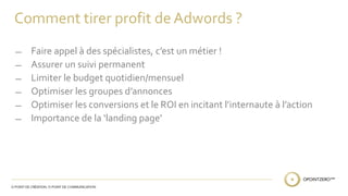 Comment tirer profit de Adwords ? 
̶ Faire appel à des spécialistes, c’est un métier ! 
̶ Assurer un suivi permanent 
̶ Limiter le budget quotidien/mensuel 
̶ Optimiser les groupes d’annonces 
̶ Optimiser les conversions et le ROI en incitant l’internaute à l’action 
̶ Importance de la ‘landing page’ 
 