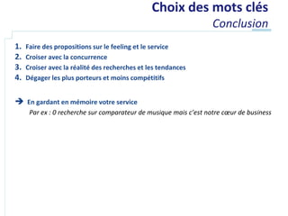Choix des mots clés
                                                                   Conclusion
1.   Faire des propositions sur le feeling et le service
2.   Croiser avec la concurrence
3.   Croiser avec la réalité des recherches et les tendances
4.   Dégager les plus porteurs et moins compétitifs


 En gardant en mémoire votre service
      Par ex : 0 recherche sur comparateur de musique mais c’est notre cœur de business
 