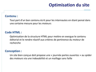 Optimisation du site

Contenu :
   Tout part d’un bon contenu écrit pour les internautes en étant pensé dans
   une certaine mesure pour les moteurs


Code HTML :
   Optimisation de la structure HTML pour mettre en exergue le contenu
   éditorial et le rendre réactif aux critères de pertinence du moteur de
   recherche


Conception :
   Un site bien conçue doit propose une « journée portes ouvertes » au spider
   des moteurs via une indexabilité et un maillage sans faille
 