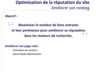 Optimisation de la réputation du site
                                 Améliorer son ranking
Objectif :

          Maximiser le nombre de liens entrants
     et leur pertinence pour améliorer sa réputation
              dans les moteurs de recherche.

Améliorer son page rank :
   • Promotion du contenu
   • Social Media Optimization
 