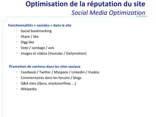 Optimisation de la réputation du site
                                     Social Media Optimization
Fonctionnalités « sociales » dans le site
     Social bookmarking
     Share / like
     Digg like
     Vote / sondage / avis
     Images et vidéos (Youtube / Dailymotion)


Promotion de contenu dans les sites sociaux
    Facebook / Twitter / Myspace / Linkedin / Viadeo
    Commentaires dans les forums / blogs
    Q&A sites (Qora, stackoverflow, …)
    Wikipedia
 