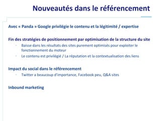 Nouveautés dans le référencement

Avec « Panda » Google privilégie le contenu et la légitimité / expertise

Fin des stratégies de positionnement par optimisation de la structure du site
   •   Baisse dans les résultats des sites purement optimisés pour exploiter le
       fonctionnement du moteur
   •   Le contenu est privilégié / La réputation et la contextualisation des liens


Impact du social dans le référencement
   •   Twitter a beaucoup d’importance, Facebook peu, Q&A sites


Inbound marketing
 