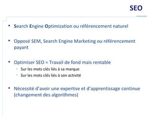 SEO

• Search Engine Optimization ou référencement naturel

• Opposé SEM, Search Engine Marketing ou référencement
  payant

• Optimiser SEO = Travail de fond mais rentable
    Sur les mots clés liés à sa marque
    Sur les mots clés liés à son activité


• Nécessité d’avoir une expertise et d’apprentissage continue
  (changement des algorithmes)
 