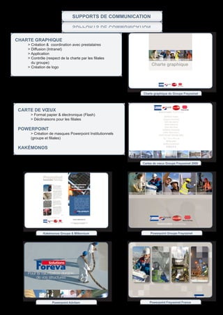 SupportS de CommuniCation
                                    noitaCinummoC ed StroppuS


CHarte grapHique
        > Création & coordination avec prestataires
        > Diffusion (Intranet)
        > Application
	       >	Contrôle	(respect	de	la	charte	par	les	filiales	
	       			du	groupe)
	       >	Création	de	logo




                                                             Charte graphique du Groupe Freyssinet




    Carte de vœux
         > Format papier & électronique (Flash)
    	    >	Déclinaisons	pour	les	filiales	

    powerpoint
         > Création de masques Powerpoint Institutionnels
    	    (groupe	et	filiales)

    KaKÉmonos


                                                             Cartes de vœux Groupe Freyssinet 2009




                 Kakémonos Groupe & Millennium                    Powerpoint Groupe Freyssinet




                       Powerpoint Advitam                        Powerpoint Freyssinet France
 
