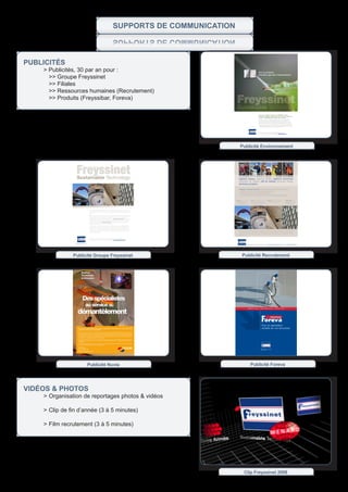 SupportS de CommuniCation
                                 noitaCinummoC ed StroppuS


publiCitÉs
	   >	Publicités,	30	par	an	pour	:
      >> Groupe Freyssinet
      >> Filiales
      >> Ressources humaines (Recrutement)
      >> Produits (Freyssibar, Foreva)




                                                             Publicité Environnement




               Publicité Groupe Freyssinet                   Publicité Recrutement




                                                                Améliorer,   pérenniser,   sécuriser




                                                                             Pour la valorisation
                                                                             durable de vos structures




                     Publicité Nuvia                              Publicité Foreva




vidÉos & pHotos
	   >		 rganisation	de	reportages	photos	&	vidéos
      O

	   >		 lip	de	fin	d’année	(3	à	5	minutes)	
      C

    > Film recrutement (3 à 5 minutes)




                                                              Clip Freyssinet 2008
 