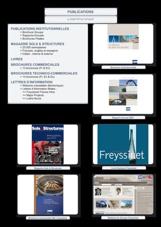 PUBLICATIONS
                                                                                          SNOITACILBUP


publiCations institutionnelles
	   >	Brochure	Groupe
    > Rapports Annuels
	   >	Brochures	Filiales

magaZine sols & struCtures                                                                                 La référence
    > 25 000 exemplaires                                                                                   du génie civil spécialisé
	   >	Français,	anglais	et	espagnol
	   >	Cibles	:	interne	&	externe	

livres
broCHures CommerCiales
    > 13 brochures (Fr & En)                                                                                 Brochure institutionnelle

broCHures teCHniCo-CommerCiales
    > 13 brochures (Fr, En & Es)                                                                                            Rapport annuel 2007



lettres d’inFormation
    > Webzine (newsletter électronique)
	   >	Lettres	d’information	filiales	:
      >> Freyssinet France Infos
      >> Major Projects
      >> Lettre Nuvia




                                                                                                               Rapport Annuel 2007




             sols&structures
             LE MAgAzinE du grOupE FrEyssinEt

                                                rÉALisAtiOns 240 T DE PRÉCONTRAINTE
                                                POUR UN PROJET SANS PRÉCÉDENT EN SUISSE
                                                ENTREPRISE FREYSSINET LTD
                                                HistOirE LES VÉRINS PLATS




                                                    nuViA
                                                    Le nucléaire,
                                                    troisième



                                                                                                         Freyssinet
              N° 227 Octobre 2008




                                                    métier de                                                 cable-stayed structures
                                                    Freyssinet




                                                                 Sustainable technology




                                    Magazine Sols & Structures                                                Livre Haubans Freyssinet




                                             Liquefied
                                             Natural Gas
                                             Storage Facilities




          Brochure commerciale GNL Freyssinet                                                             Webzine du Groupe Freyssinet
 