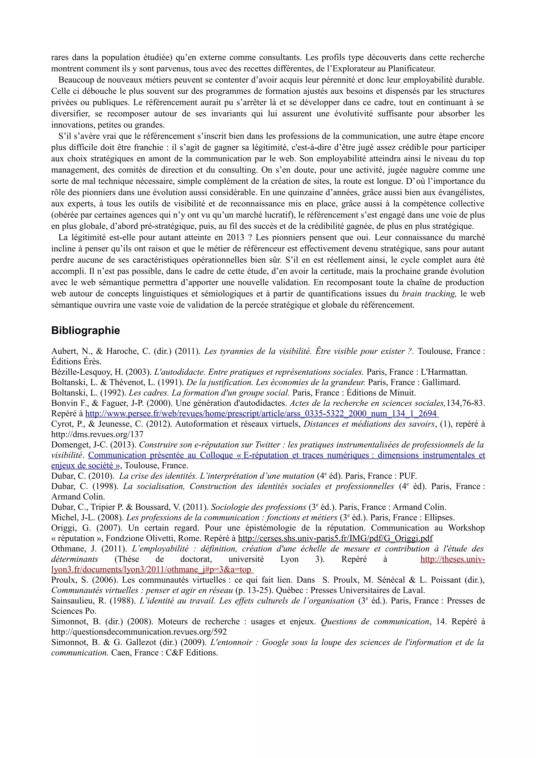 rares dans la population étudiée) qu’en externe comme consultants. Les profils type découverts dans cette recherche
montrent comment ils y sont parvenus, tous avec des recettes différentes, de l’Explorateur au Planificateur.
Beaucoup de nouveaux métiers peuvent se contenter d’avoir acquis leur pérennité et donc leur employabilité durable.
Celle ci débouche le plus souvent sur des programmes de formation ajustés aux besoins et dispensés par les structures
privées ou publiques. Le référencement aurait pu s’arrêter là et se développer dans ce cadre, tout en continuant à se
diversifier, se recomposer autour de ses invariants qui lui assurent une évolutivité suffisante pour absorber les
innovations, petites ou grandes.
S’il s’avère vrai que le référencement s’inscrit bien dans les professions de la communication, une autre étape encore
plus difficile doit être franchie : il s’agit de gagner sa légitimité, c'est-à-dire d’être jugé assez crédible pour participer
aux choix stratégiques en amont de la communication par le web. Son employabilité atteindra ainsi le niveau du top
management, des comités de direction et du consulting. On s’en doute, pour une activité, jugée naguère comme une
sorte de mal technique nécessaire, simple complément de la création de sites, la route est longue. D’où l’importance du
rôle des pionniers dans une évolution aussi considérable. En une quinzaine d’années, grâce aussi bien aux évangélistes,
aux experts, à tous les outils de visibilité et de reconnaissance mis en place, grâce aussi à la compétence collective
(obérée par certaines agences qui n’y ont vu qu’un marché lucratif), le référencement s’est engagé dans une voie de plus
en plus globale, d’abord pré-stratégique, puis, au fil des succès et de la crédibilité gagnée, de plus en plus stratégique.
La légitimité est-elle pour autant atteinte en 2013 ? Les pionniers pensent que oui. Leur connaissance du marché
incline à penser qu’ils ont raison et que le métier de référenceur est effectivement devenu stratégique, sans pour autant
perdre aucune de ses caractéristiques opérationnelles bien sûr. S’il en est réellement ainsi, le cycle complet aura été
accompli. Il n’est pas possible, dans le cadre de cette étude, d’en avoir la certitude, mais la prochaine grande évolution
avec le web sémantique permettra d’apporter une nouvelle validation. En recomposant toute la chaîne de production
web autour de concepts linguistiques et sémiologiques et à partir de quantifications issues du brain tracking, le web
sémantique ouvrira une vaste voie de validation de la percée stratégique et globale du référencement.
Bibliographie
Aubert, N., & Haroche, C. (dir.) (2011). Les tyrannies de la visibilité. Être visible pour exister ?. Toulouse, France :
Éditions Érès.
Bézille-Lesquoy, H. (2003). L'autodidacte. Entre pratiques et représentations sociales. Paris, France : L'Harmattan.
Boltanski, L. & Thévenot, L. (1991). De la justification. Les économies de la grandeur. Paris, France : Gallimard.
Boltanski, L. (1992). Les cadres. La formation d'un groupe social. Paris, France : Éditions de Minuit.
Bonvin F., & Faguer, J-P. (2000). Une génération d'autodidactes. Actes de la recherche en sciences sociales,134,76-83.
Repéré à http://www.persee.fr/web/revues/home/prescript/article/arss_0335-5322_2000_num_134_1_2694
Cyrot, P., & Jeunesse, C. (2012). Autoformation et réseaux virtuels, Distances et médiations des savoirs, (1), repéré à
http://dms.revues.org/137
Domenget, J-C. (2013). Construire son e-réputation sur Twitter : les pratiques instrumentalisées de professionnels de la
visibilité. Communication présentée au Colloque « E-réputation et traces numériques : dimensions instrumentales et
enjeux de société », Toulouse, France.
Dubar, C. (2010). La crise des identités. L’interprétation d’une mutation (4e
éd). Paris, France : PUF.
Dubar, C. (1998). La socialisation, Construction des identités sociales et professionnelles (4e
éd). Paris, France :
Armand Colin.
Dubar, C., Tripier P. & Boussard, V. (2011). Sociologie des professions (3e
éd.). Paris, France : Armand Colin.
Michel, J-L. (2008). Les professions de la communication : fonctions et métiers (3e
éd.). Paris, France : Ellipses.
Origgi, G. (2007). Un certain regard. Pour une épistémologie de la réputation. Communication au Workshop
« réputation », Fondzione Olivetti, Rome. Repéré à http://cerses.shs.univ-paris5.fr/IMG/pdf/G_Origgi.pdf
Othmane, J. (2011). L’employabilité : définition, création d'une échelle de mesure et contribution à l'étude des
déterminants (Thèse de doctorat, université Lyon 3). Repéré à http://theses.univ-
lyon3.fr/documents/lyon3/2011/othmane_j#p=3&a=top
Proulx, S. (2006). Les communautés virtuelles : ce qui fait lien. Dans S. Proulx, M. Sénécal & L. Poissant (dir.),
Communautés virtuelles : penser et agir en réseau (p. 13-25). Québec : Presses Universitaires de Laval.
Sainsaulieu, R. (1988). L’identité au travail. Les effets culturels de l’organisation (3e
éd.). Paris, France : Presses de
Sciences Po.
Simonnot, B. (dir.) (2008). Moteurs de recherche : usages et enjeux. Questions de communication, 14. Repéré à
http://questionsdecommunication.revues.org/592
Simonnot, B. & G. Gallezot (dir.) (2009). L'entonnoir : Google sous la loupe des sciences de l'information et de la
communication. Caen, France : C&F Editions.
 