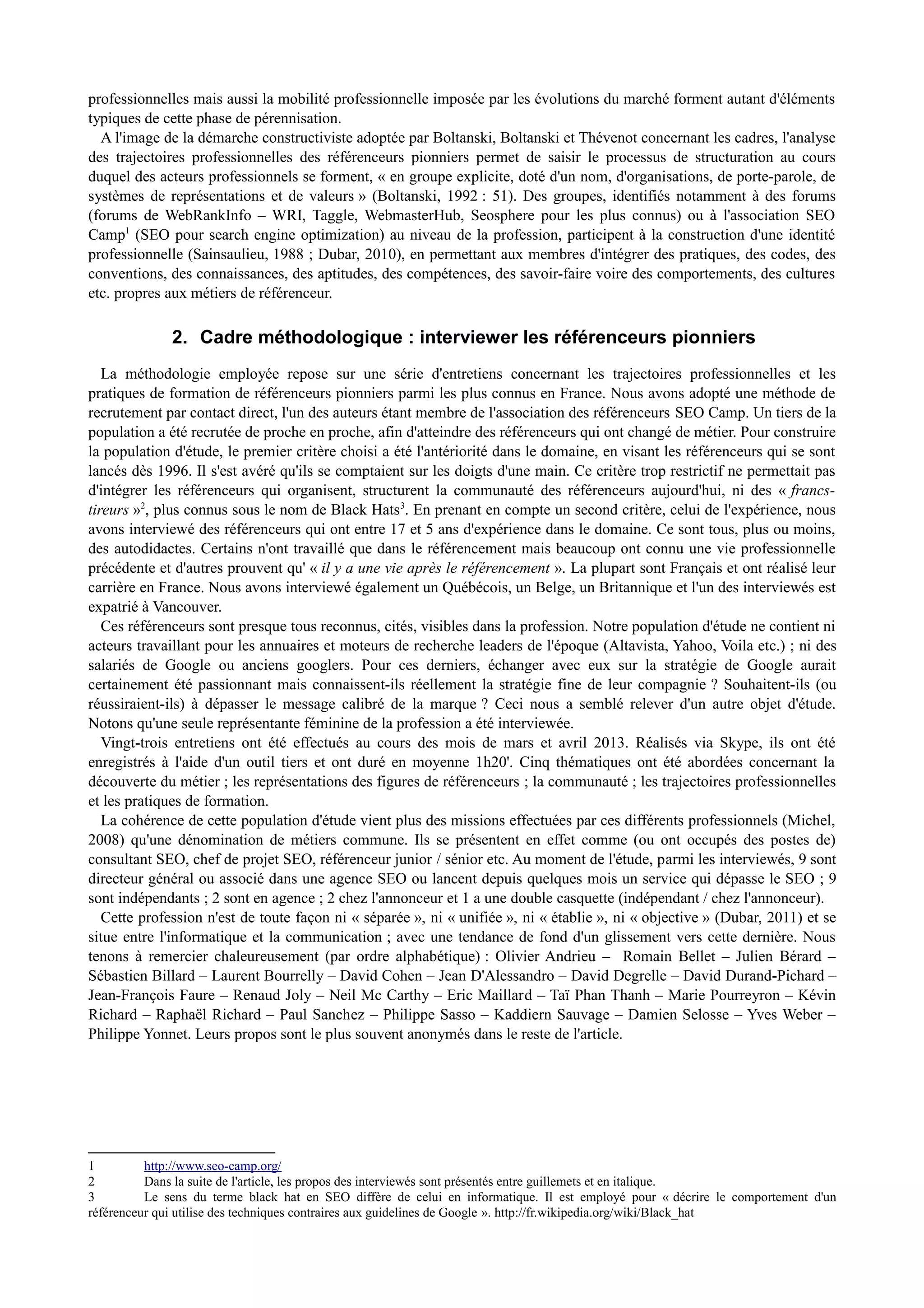 professionnelles mais aussi la mobilité professionnelle imposée par les évolutions du marché forment autant d'éléments
typiques de cette phase de pérennisation.
A l'image de la démarche constructiviste adoptée par Boltanski, Boltanski et Thévenot concernant les cadres, l'analyse
des trajectoires professionnelles des référenceurs pionniers permet de saisir le processus de structuration au cours
duquel des acteurs professionnels se forment, « en groupe explicite, doté d'un nom, d'organisations, de porte-parole, de
systèmes de représentations et de valeurs » (Boltanski, 1992 : 51). Des groupes, identifiés notamment à des forums
(forums de WebRankInfo – WRI, Taggle, WebmasterHub, Seosphere pour les plus connus) ou à l'association SEO
Camp1
(SEO pour search engine optimization) au niveau de la profession, participent à la construction d'une identité
professionnelle (Sainsaulieu, 1988 ; Dubar, 2010), en permettant aux membres d'intégrer des pratiques, des codes, des
conventions, des connaissances, des aptitudes, des compétences, des savoir-faire voire des comportements, des cultures
etc. propres aux métiers de référenceur.
2. Cadre méthodologique : interviewer les référenceurs pionniers
La méthodologie employée repose sur une série d'entretiens concernant les trajectoires professionnelles et les
pratiques de formation de référenceurs pionniers parmi les plus connus en France. Nous avons adopté une méthode de
recrutement par contact direct, l'un des auteurs étant membre de l'association des référenceurs SEO Camp. Un tiers de la
population a été recrutée de proche en proche, afin d'atteindre des référenceurs qui ont changé de métier. Pour construire
la population d'étude, le premier critère choisi a été l'antériorité dans le domaine, en visant les référenceurs qui se sont
lancés dès 1996. Il s'est avéré qu'ils se comptaient sur les doigts d'une main. Ce critère trop restrictif ne permettait pas
d'intégrer les référenceurs qui organisent, structurent la communauté des référenceurs aujourd'hui, ni des « francs-
tireurs »2
, plus connus sous le nom de Black Hats3
. En prenant en compte un second critère, celui de l'expérience, nous
avons interviewé des référenceurs qui ont entre 17 et 5 ans d'expérience dans le domaine. Ce sont tous, plus ou moins,
des autodidactes. Certains n'ont travaillé que dans le référencement mais beaucoup ont connu une vie professionnelle
précédente et d'autres prouvent qu' « il y a une vie après le référencement ». La plupart sont Français et ont réalisé leur
carrière en France. Nous avons interviewé également un Québécois, un Belge, un Britannique et l'un des interviewés est
expatrié à Vancouver.
Ces référenceurs sont presque tous reconnus, cités, visibles dans la profession. Notre population d'étude ne contient ni
acteurs travaillant pour les annuaires et moteurs de recherche leaders de l'époque (Altavista, Yahoo, Voila etc.) ; ni des
salariés de Google ou anciens googlers. Pour ces derniers, échanger avec eux sur la stratégie de Google aurait
certainement été passionnant mais connaissent-ils réellement la stratégie fine de leur compagnie ? Souhaitent-ils (ou
réussiraient-ils) à dépasser le message calibré de la marque ? Ceci nous a semblé relever d'un autre objet d'étude.
Notons qu'une seule représentante féminine de la profession a été interviewée.
Vingt-trois entretiens ont été effectués au cours des mois de mars et avril 2013. Réalisés via Skype, ils ont été
enregistrés à l'aide d'un outil tiers et ont duré en moyenne 1h20'. Cinq thématiques ont été abordées concernant la
découverte du métier ; les représentations des figures de référenceurs ; la communauté ; les trajectoires professionnelles
et les pratiques de formation.
La cohérence de cette population d'étude vient plus des missions effectuées par ces différents professionnels (Michel,
2008) qu'une dénomination de métiers commune. Ils se présentent en effet comme (ou ont occupés des postes de)
consultant SEO, chef de projet SEO, référenceur junior / sénior etc. Au moment de l'étude, parmi les interviewés, 9 sont
directeur général ou associé dans une agence SEO ou lancent depuis quelques mois un service qui dépasse le SEO ; 9
sont indépendants ; 2 sont en agence ; 2 chez l'annonceur et 1 a une double casquette (indépendant / chez l'annonceur).
Cette profession n'est de toute façon ni « séparée », ni « unifiée », ni « établie », ni « objective » (Dubar, 2011) et se
situe entre l'informatique et la communication ; avec une tendance de fond d'un glissement vers cette dernière. Nous
tenons à remercier chaleureusement (par ordre alphabétique) : Olivier Andrieu – Romain Bellet – Julien Bérard –
Sébastien Billard – Laurent Bourrelly – David Cohen – Jean D'Alessandro – David Degrelle – David Durand-Pichard –
Jean-François Faure – Renaud Joly – Neil Mc Carthy – Eric Maillard – Taï Phan Thanh – Marie Pourreyron – Kévin
Richard – Raphaël Richard – Paul Sanchez – Philippe Sasso – Kaddiern Sauvage – Damien Selosse – Yves Weber –
Philippe Yonnet. Leurs propos sont le plus souvent anonymés dans le reste de l'article.
1 http://www.seo-camp.org/
2 Dans la suite de l'article, les propos des interviewés sont présentés entre guillemets et en italique.
3 Le sens du terme black hat en SEO diffère de celui en informatique. Il est employé pour « décrire le comportement d'un
référenceur qui utilise des techniques contraires aux guidelines de Google ». http://fr.wikipedia.org/wiki/Black_hat
 