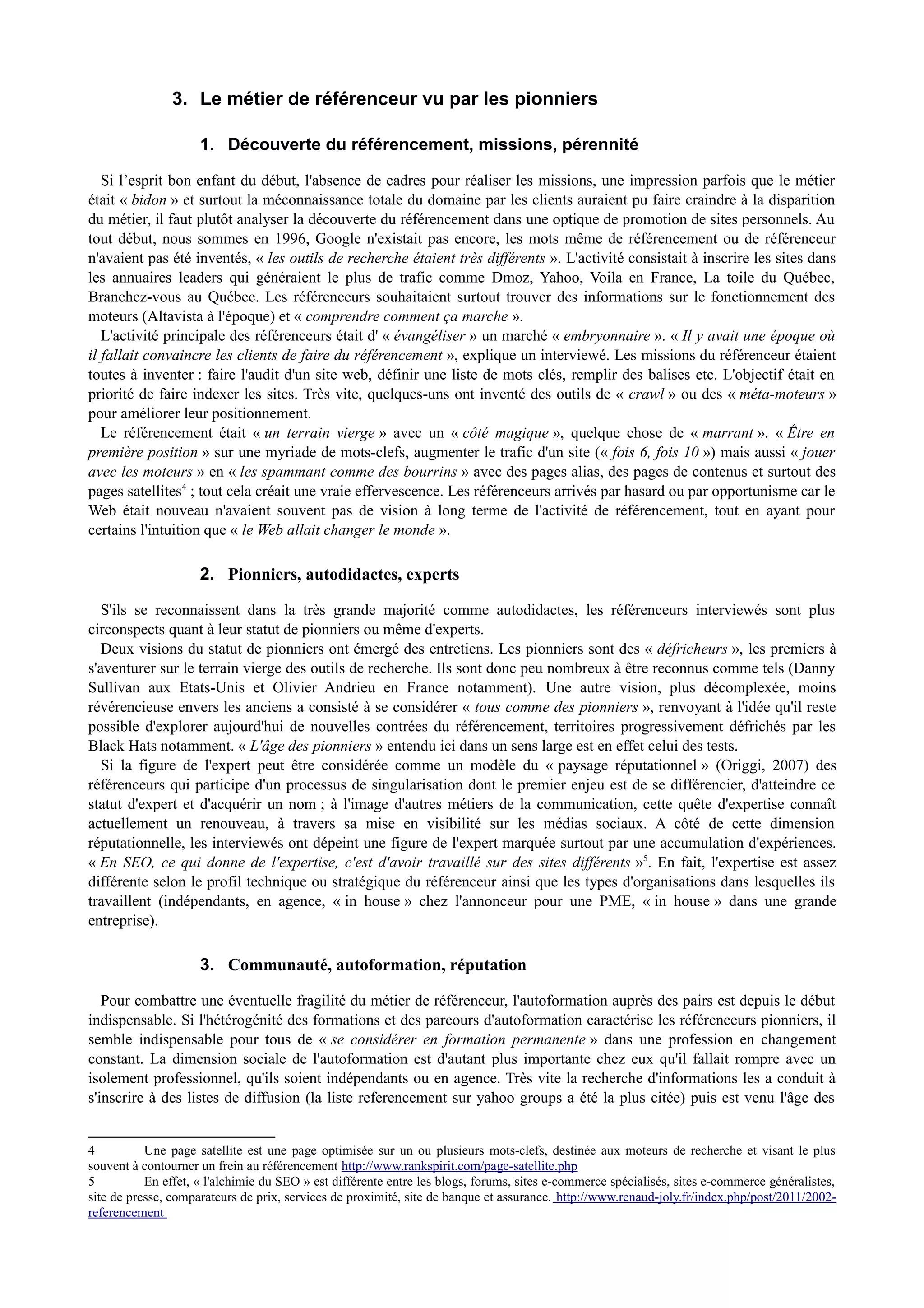 3. Le métier de référenceur vu par les pionniers
1. Découverte du référencement, missions, pérennité
Si l’esprit bon enfant du début, l'absence de cadres pour réaliser les missions, une impression parfois que le métier
était « bidon » et surtout la méconnaissance totale du domaine par les clients auraient pu faire craindre à la disparition
du métier, il faut plutôt analyser la découverte du référencement dans une optique de promotion de sites personnels. Au
tout début, nous sommes en 1996, Google n'existait pas encore, les mots même de référencement ou de référenceur
n'avaient pas été inventés, « les outils de recherche étaient très différents ». L'activité consistait à inscrire les sites dans
les annuaires leaders qui généraient le plus de trafic comme Dmoz, Yahoo, Voila en France, La toile du Québec,
Branchez-vous au Québec. Les référenceurs souhaitaient surtout trouver des informations sur le fonctionnement des
moteurs (Altavista à l'époque) et « comprendre comment ça marche ».
L'activité principale des référenceurs était d' « évangéliser » un marché « embryonnaire ». « Il y avait une époque où
il fallait convaincre les clients de faire du référencement », explique un interviewé. Les missions du référenceur étaient
toutes à inventer : faire l'audit d'un site web, définir une liste de mots clés, remplir des balises etc. L'objectif était en
priorité de faire indexer les sites. Très vite, quelques-uns ont inventé des outils de « crawl » ou des « méta-moteurs »
pour améliorer leur positionnement.
Le référencement était « un terrain vierge » avec un « côté magique », quelque chose de « marrant ». « Être en
première position » sur une myriade de mots-clefs, augmenter le trafic d'un site (« fois 6, fois 10 ») mais aussi « jouer
avec les moteurs » en « les spammant comme des bourrins » avec des pages alias, des pages de contenus et surtout des
pages satellites4
; tout cela créait une vraie effervescence. Les référenceurs arrivés par hasard ou par opportunisme car le
Web était nouveau n'avaient souvent pas de vision à long terme de l'activité de référencement, tout en ayant pour
certains l'intuition que « le Web allait changer le monde ».
2. Pionniers, autodidactes, experts
S'ils se reconnaissent dans la très grande majorité comme autodidactes, les référenceurs interviewés sont plus
circonspects quant à leur statut de pionniers ou même d'experts.
Deux visions du statut de pionniers ont émergé des entretiens. Les pionniers sont des « défricheurs », les premiers à
s'aventurer sur le terrain vierge des outils de recherche. Ils sont donc peu nombreux à être reconnus comme tels (Danny
Sullivan aux Etats-Unis et Olivier Andrieu en France notamment). Une autre vision, plus décomplexée, moins
révérencieuse envers les anciens a consisté à se considérer « tous comme des pionniers », renvoyant à l'idée qu'il reste
possible d'explorer aujourd'hui de nouvelles contrées du référencement, territoires progressivement défrichés par les
Black Hats notamment. « L'âge des pionniers » entendu ici dans un sens large est en effet celui des tests.
Si la figure de l'expert peut être considérée comme un modèle du « paysage réputationnel » (Origgi, 2007) des
référenceurs qui participe d'un processus de singularisation dont le premier enjeu est de se différencier, d'atteindre ce
statut d'expert et d'acquérir un nom ; à l'image d'autres métiers de la communication, cette quête d'expertise connaît
actuellement un renouveau, à travers sa mise en visibilité sur les médias sociaux. A côté de cette dimension
réputationnelle, les interviewés ont dépeint une figure de l'expert marquée surtout par une accumulation d'expériences.
« En SEO, ce qui donne de l'expertise, c'est d'avoir travaillé sur des sites différents »5
. En fait, l'expertise est assez
différente selon le profil technique ou stratégique du référenceur ainsi que les types d'organisations dans lesquelles ils
travaillent (indépendants, en agence, « in house » chez l'annonceur pour une PME, « in house » dans une grande
entreprise).
3. Communauté, autoformation, réputation
Pour combattre une éventuelle fragilité du métier de référenceur, l'autoformation auprès des pairs est depuis le début
indispensable. Si l'hétérogénité des formations et des parcours d'autoformation caractérise les référenceurs pionniers, il
semble indispensable pour tous de « se considérer en formation permanente » dans une profession en changement
constant. La dimension sociale de l'autoformation est d'autant plus importante chez eux qu'il fallait rompre avec un
isolement professionnel, qu'ils soient indépendants ou en agence. Très vite la recherche d'informations les a conduit à
s'inscrire à des listes de diffusion (la liste referencement sur yahoo groups a été la plus citée) puis est venu l'âge des
4 Une page satellite est une page optimisée sur un ou plusieurs mots-clefs, destinée aux moteurs de recherche et visant le plus
souvent à contourner un frein au référencement http://www.rankspirit.com/page-satellite.php
5 En effet, « l'alchimie du SEO » est différente entre les blogs, forums, sites e-commerce spécialisés, sites e-commerce généralistes,
site de presse, comparateurs de prix, services de proximité, site de banque et assurance. http://www.renaud-joly.fr/index.php/post/2011/2002-
referencement
 