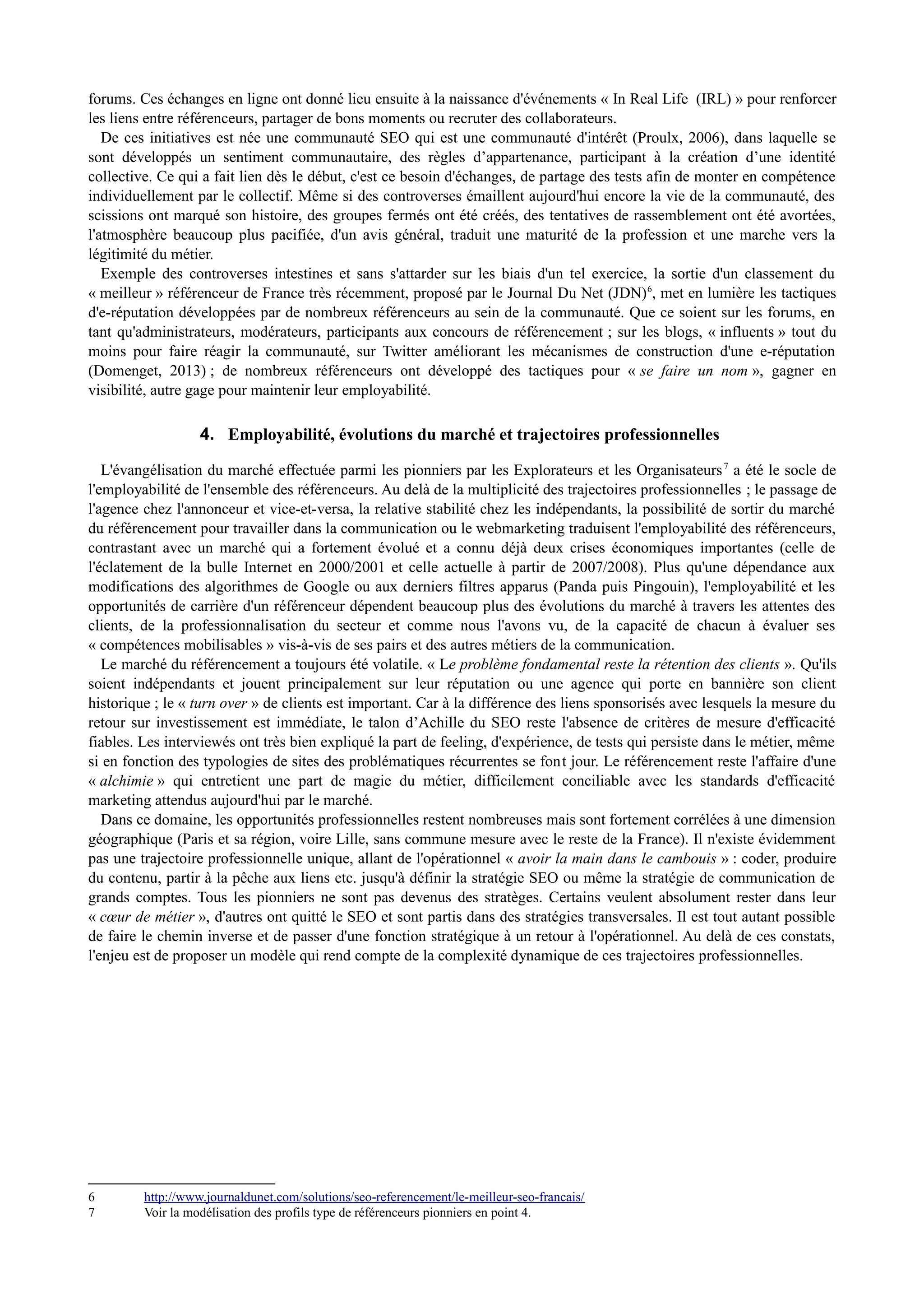 forums. Ces échanges en ligne ont donné lieu ensuite à la naissance d'événements « In Real Life (IRL) » pour renforcer
les liens entre référenceurs, partager de bons moments ou recruter des collaborateurs.
De ces initiatives est née une communauté SEO qui est une communauté d'intérêt (Proulx, 2006), dans laquelle se
sont développés un sentiment communautaire, des règles d’appartenance, participant à la création d’une identité
collective. Ce qui a fait lien dès le début, c'est ce besoin d'échanges, de partage des tests afin de monter en compétence
individuellement par le collectif. Même si des controverses émaillent aujourd'hui encore la vie de la communauté, des
scissions ont marqué son histoire, des groupes fermés ont été créés, des tentatives de rassemblement ont été avortées,
l'atmosphère beaucoup plus pacifiée, d'un avis général, traduit une maturité de la profession et une marche vers la
légitimité du métier.
Exemple des controverses intestines et sans s'attarder sur les biais d'un tel exercice, la sortie d'un classement du
« meilleur » référenceur de France très récemment, proposé par le Journal Du Net (JDN)6
, met en lumière les tactiques
d'e-réputation développées par de nombreux référenceurs au sein de la communauté. Que ce soient sur les forums, en
tant qu'administrateurs, modérateurs, participants aux concours de référencement ; sur les blogs, « influents » tout du
moins pour faire réagir la communauté, sur Twitter améliorant les mécanismes de construction d'une e-réputation
(Domenget, 2013) ; de nombreux référenceurs ont développé des tactiques pour « se faire un nom », gagner en
visibilité, autre gage pour maintenir leur employabilité.
4. Employabilité, évolutions du marché et trajectoires professionnelles
L'évangélisation du marché effectuée parmi les pionniers par les Explorateurs et les Organisateurs7
a été le socle de
l'employabilité de l'ensemble des référenceurs. Au delà de la multiplicité des trajectoires professionnelles ; le passage de
l'agence chez l'annonceur et vice-et-versa, la relative stabilité chez les indépendants, la possibilité de sortir du marché
du référencement pour travailler dans la communication ou le webmarketing traduisent l'employabilité des référenceurs,
contrastant avec un marché qui a fortement évolué et a connu déjà deux crises économiques importantes (celle de
l'éclatement de la bulle Internet en 2000/2001 et celle actuelle à partir de 2007/2008). Plus qu'une dépendance aux
modifications des algorithmes de Google ou aux derniers filtres apparus (Panda puis Pingouin), l'employabilité et les
opportunités de carrière d'un référenceur dépendent beaucoup plus des évolutions du marché à travers les attentes des
clients, de la professionnalisation du secteur et comme nous l'avons vu, de la capacité de chacun à évaluer ses
« compétences mobilisables » vis-à-vis de ses pairs et des autres métiers de la communication.
Le marché du référencement a toujours été volatile. « Le problème fondamental reste la rétention des clients ». Qu'ils
soient indépendants et jouent principalement sur leur réputation ou une agence qui porte en bannière son client
historique ; le « turn over » de clients est important. Car à la différence des liens sponsorisés avec lesquels la mesure du
retour sur investissement est immédiate, le talon d’Achille du SEO reste l'absence de critères de mesure d'efficacité
fiables. Les interviewés ont très bien expliqué la part de feeling, d'expérience, de tests qui persiste dans le métier, même
si en fonction des typologies de sites des problématiques récurrentes se font jour. Le référencement reste l'affaire d'une
« alchimie » qui entretient une part de magie du métier, difficilement conciliable avec les standards d'efficacité
marketing attendus aujourd'hui par le marché.
Dans ce domaine, les opportunités professionnelles restent nombreuses mais sont fortement corrélées à une dimension
géographique (Paris et sa région, voire Lille, sans commune mesure avec le reste de la France). Il n'existe évidemment
pas une trajectoire professionnelle unique, allant de l'opérationnel « avoir la main dans le cambouis » : coder, produire
du contenu, partir à la pêche aux liens etc. jusqu'à définir la stratégie SEO ou même la stratégie de communication de
grands comptes. Tous les pionniers ne sont pas devenus des stratèges. Certains veulent absolument rester dans leur
« cœur de métier », d'autres ont quitté le SEO et sont partis dans des stratégies transversales. Il est tout autant possible
de faire le chemin inverse et de passer d'une fonction stratégique à un retour à l'opérationnel. Au delà de ces constats,
l'enjeu est de proposer un modèle qui rend compte de la complexité dynamique de ces trajectoires professionnelles.
6 http://www.journaldunet.com/solutions/seo-referencement/le-meilleur-seo-francais/
7 Voir la modélisation des profils type de référenceurs pionniers en point 4.
 