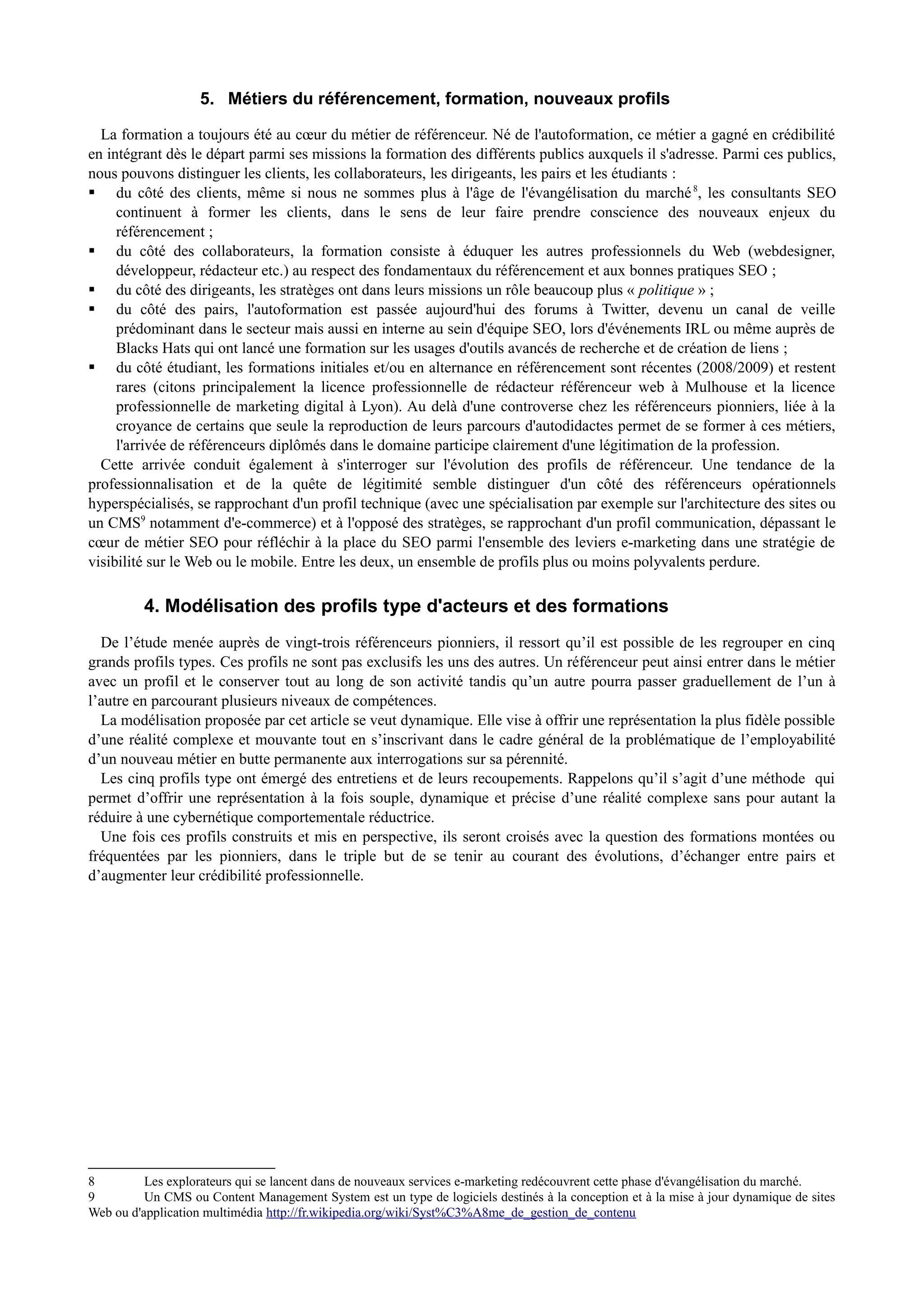 5. Métiers du référencement, formation, nouveaux profils
La formation a toujours été au cœur du métier de référenceur. Né de l'autoformation, ce métier a gagné en crédibilité
en intégrant dès le départ parmi ses missions la formation des différents publics auxquels il s'adresse. Parmi ces publics,
nous pouvons distinguer les clients, les collaborateurs, les dirigeants, les pairs et les étudiants :
 du côté des clients, même si nous ne sommes plus à l'âge de l'évangélisation du marché8
, les consultants SEO
continuent à former les clients, dans le sens de leur faire prendre conscience des nouveaux enjeux du
référencement ;
 du côté des collaborateurs, la formation consiste à éduquer les autres professionnels du Web (webdesigner,
développeur, rédacteur etc.) au respect des fondamentaux du référencement et aux bonnes pratiques SEO ;
 du côté des dirigeants, les stratèges ont dans leurs missions un rôle beaucoup plus « politique » ;
 du côté des pairs, l'autoformation est passée aujourd'hui des forums à Twitter, devenu un canal de veille
prédominant dans le secteur mais aussi en interne au sein d'équipe SEO, lors d'événements IRL ou même auprès de
Blacks Hats qui ont lancé une formation sur les usages d'outils avancés de recherche et de création de liens ;
 du côté étudiant, les formations initiales et/ou en alternance en référencement sont récentes (2008/2009) et restent
rares (citons principalement la licence professionnelle de rédacteur référenceur web à Mulhouse et la licence
professionnelle de marketing digital à Lyon). Au delà d'une controverse chez les référenceurs pionniers, liée à la
croyance de certains que seule la reproduction de leurs parcours d'autodidactes permet de se former à ces métiers,
l'arrivée de référenceurs diplômés dans le domaine participe clairement d'une légitimation de la profession.
Cette arrivée conduit également à s'interroger sur l'évolution des profils de référenceur. Une tendance de la
professionnalisation et de la quête de légitimité semble distinguer d'un côté des référenceurs opérationnels
hyperspécialisés, se rapprochant d'un profil technique (avec une spécialisation par exemple sur l'architecture des sites ou
un CMS9
notamment d'e-commerce) et à l'opposé des stratèges, se rapprochant d'un profil communication, dépassant le
cœur de métier SEO pour réfléchir à la place du SEO parmi l'ensemble des leviers e-marketing dans une stratégie de
visibilité sur le Web ou le mobile. Entre les deux, un ensemble de profils plus ou moins polyvalents perdure.
4. Modélisation des profils type d'acteurs et des formations
De l’étude menée auprès de vingt-trois référenceurs pionniers, il ressort qu’il est possible de les regrouper en cinq
grands profils types. Ces profils ne sont pas exclusifs les uns des autres. Un référenceur peut ainsi entrer dans le métier
avec un profil et le conserver tout au long de son activité tandis qu’un autre pourra passer graduellement de l’un à
l’autre en parcourant plusieurs niveaux de compétences.
La modélisation proposée par cet article se veut dynamique. Elle vise à offrir une représentation la plus fidèle possible
d’une réalité complexe et mouvante tout en s’inscrivant dans le cadre général de la problématique de l’employabilité
d’un nouveau métier en butte permanente aux interrogations sur sa pérennité.
Les cinq profils type ont émergé des entretiens et de leurs recoupements. Rappelons qu’il s’agit d’une méthode qui
permet d’offrir une représentation à la fois souple, dynamique et précise d’une réalité complexe sans pour autant la
réduire à une cybernétique comportementale réductrice.
Une fois ces profils construits et mis en perspective, ils seront croisés avec la question des formations montées ou
fréquentées par les pionniers, dans le triple but de se tenir au courant des évolutions, d’échanger entre pairs et
d’augmenter leur crédibilité professionnelle.
8 Les explorateurs qui se lancent dans de nouveaux services e-marketing redécouvrent cette phase d'évangélisation du marché.
9 Un CMS ou Content Management System est un type de logiciels destinés à la conception et à la mise à jour dynamique de sites
Web ou d'application multimédia http://fr.wikipedia.org/wiki/Syst%C3%A8me_de_gestion_de_contenu
 
