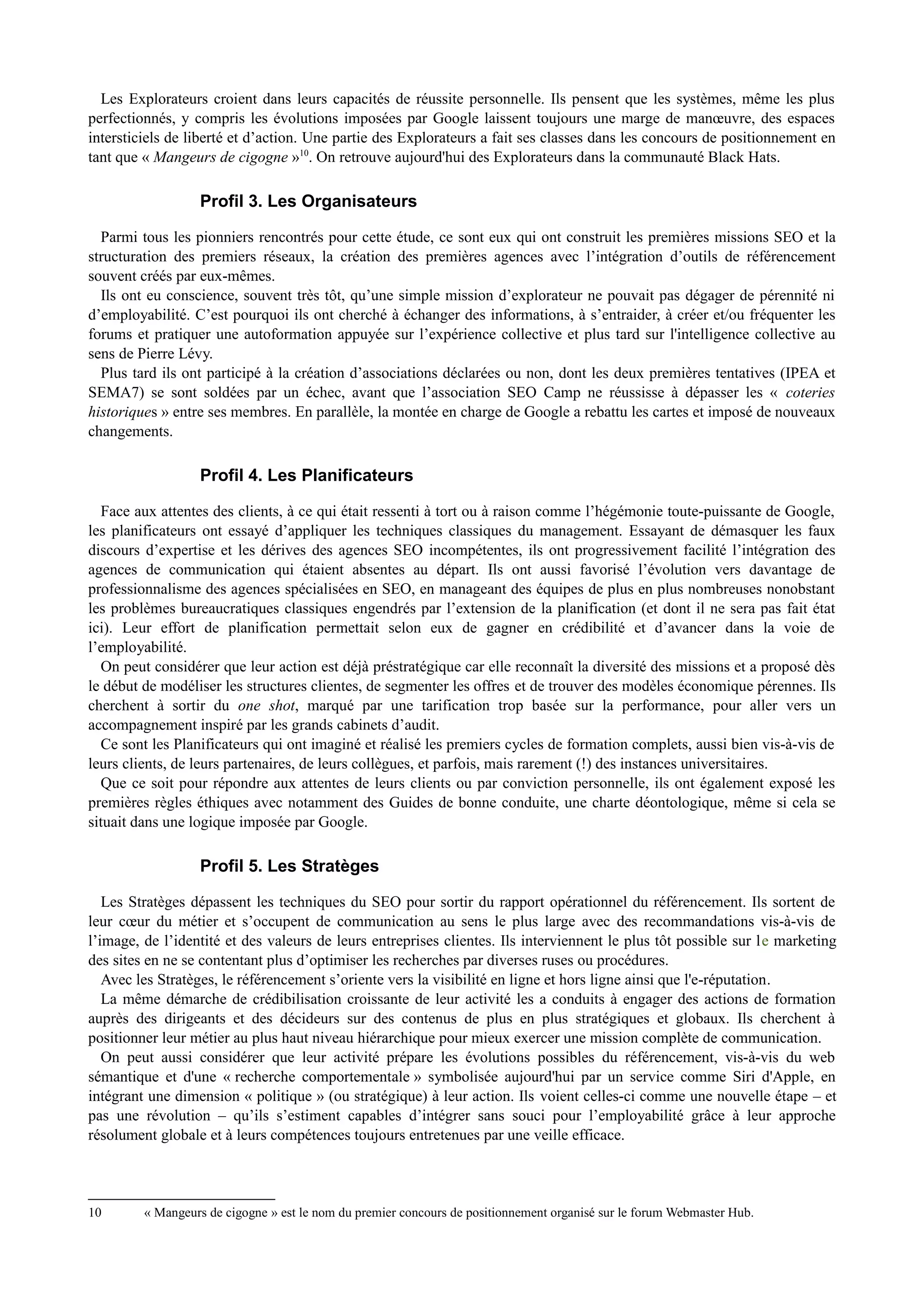 Les Explorateurs croient dans leurs capacités de réussite personnelle. Ils pensent que les systèmes, même les plus
perfectionnés, y compris les évolutions imposées par Google laissent toujours une marge de manœuvre, des espaces
intersticiels de liberté et d’action. Une partie des Explorateurs a fait ses classes dans les concours de positionnement en
tant que « Mangeurs de cigogne »10
. On retrouve aujourd'hui des Explorateurs dans la communauté Black Hats.
Profil 3. Les Organisateurs
Parmi tous les pionniers rencontrés pour cette étude, ce sont eux qui ont construit les premières missions SEO et la
structuration des premiers réseaux, la création des premières agences avec l’intégration d’outils de référencement
souvent créés par eux-mêmes.
Ils ont eu conscience, souvent très tôt, qu’une simple mission d’explorateur ne pouvait pas dégager de pérennité ni
d’employabilité. C’est pourquoi ils ont cherché à échanger des informations, à s’entraider, à créer et/ou fréquenter les
forums et pratiquer une autoformation appuyée sur l’expérience collective et plus tard sur l'intelligence collective au
sens de Pierre Lévy.
Plus tard ils ont participé à la création d’associations déclarées ou non, dont les deux premières tentatives (IPEA et
SEMA7) se sont soldées par un échec, avant que l’association SEO Camp ne réussisse à dépasser les « coteries
historiques » entre ses membres. En parallèle, la montée en charge de Google a rebattu les cartes et imposé de nouveaux
changements.
Profil 4. Les Planificateurs
Face aux attentes des clients, à ce qui était ressenti à tort ou à raison comme l’hégémonie toute-puissante de Google,
les planificateurs ont essayé d’appliquer les techniques classiques du management. Essayant de démasquer les faux
discours d’expertise et les dérives des agences SEO incompétentes, ils ont progressivement facilité l’intégration des
agences de communication qui étaient absentes au départ. Ils ont aussi favorisé l’évolution vers davantage de
professionnalisme des agences spécialisées en SEO, en manageant des équipes de plus en plus nombreuses nonobstant
les problèmes bureaucratiques classiques engendrés par l’extension de la planification (et dont il ne sera pas fait état
ici). Leur effort de planification permettait selon eux de gagner en crédibilité et d’avancer dans la voie de
l’employabilité.
On peut considérer que leur action est déjà préstratégique car elle reconnaît la diversité des missions et a proposé dès
le début de modéliser les structures clientes, de segmenter les offres et de trouver des modèles économique pérennes. Ils
cherchent à sortir du one shot, marqué par une tarification trop basée sur la performance, pour aller vers un
accompagnement inspiré par les grands cabinets d’audit.
Ce sont les Planificateurs qui ont imaginé et réalisé les premiers cycles de formation complets, aussi bien vis-à-vis de
leurs clients, de leurs partenaires, de leurs collègues, et parfois, mais rarement (!) des instances universitaires.
Que ce soit pour répondre aux attentes de leurs clients ou par conviction personnelle, ils ont également exposé les
premières règles éthiques avec notamment des Guides de bonne conduite, une charte déontologique, même si cela se
situait dans une logique imposée par Google.
Profil 5. Les Stratèges
Les Stratèges dépassent les techniques du SEO pour sortir du rapport opérationnel du référencement. Ils sortent de
leur cœur du métier et s’occupent de communication au sens le plus large avec des recommandations vis-à-vis de
l’image, de l’identité et des valeurs de leurs entreprises clientes. Ils interviennent le plus tôt possible sur le marketing
des sites en ne se contentant plus d’optimiser les recherches par diverses ruses ou procédures.
Avec les Stratèges, le référencement s’oriente vers la visibilité en ligne et hors ligne ainsi que l'e-réputation.
La même démarche de crédibilisation croissante de leur activité les a conduits à engager des actions de formation
auprès des dirigeants et des décideurs sur des contenus de plus en plus stratégiques et globaux. Ils cherchent à
positionner leur métier au plus haut niveau hiérarchique pour mieux exercer une mission complète de communication.
On peut aussi considérer que leur activité prépare les évolutions possibles du référencement, vis-à-vis du web
sémantique et d'une « recherche comportementale » symbolisée aujourd'hui par un service comme Siri d'Apple, en
intégrant une dimension « politique » (ou stratégique) à leur action. Ils voient celles-ci comme une nouvelle étape – et
pas une révolution – qu’ils s’estiment capables d’intégrer sans souci pour l’employabilité grâce à leur approche
résolument globale et à leurs compétences toujours entretenues par une veille efficace.
10 « Mangeurs de cigogne » est le nom du premier concours de positionnement organisé sur le forum Webmaster Hub.
 