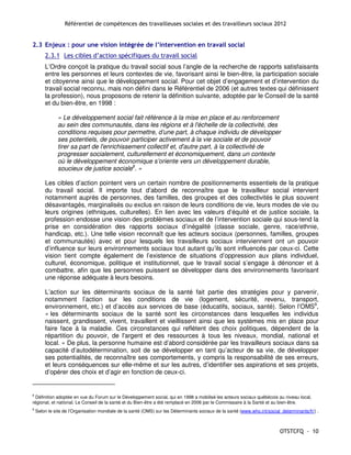 Référentiel de compétences des travailleuses sociales et des travailleurs sociaux 2012


2.3 Enjeux : pour une vision intégrée de l’intervention en travail social
        2.3.1 Les cibles d’action spécifiques du travail social
        L’Ordre conçoit la pratique du travail social sous l’angle de la recherche de rapports satisfaisants
        entre les personnes et leurs contextes de vie, favorisant ainsi le bien-être, la participation sociale
        et citoyenne ainsi que le développement social. Pour cet objet d’engagement et d’intervention du
        travail social reconnu, mais non défini dans le Référentiel de 2006 (et autres textes qui définissent
        la profession), nous proposons de retenir la définition suivante, adoptée par le Conseil de la santé
        et du bien-être, en 1998 :

              « Le développement social fait référence à la mise en place et au renforcement
              au sein des communautés, dans les régions et à l'échelle de la collectivité, des
              conditions requises pour permettre, d’une part, à chaque individu de développer
              ses potentiels, de pouvoir participer activement à la vie sociale et de pouvoir
              tirer sa part de l'enrichissement collectif et, d'autre part, à la collectivité de
              progresser socialement, culturellement et économiquement, dans un contexte
              où le développement économique s’oriente vers un développement durable,
              soucieux de justice sociale8. »

        Les cibles d’action pointent vers un certain nombre de positionnements essentiels de la pratique
        du travail social. Il importe tout d’abord de reconnaître que le travailleur social intervient
        notamment auprès de personnes, des familles, des groupes et des collectivités le plus souvent
        désavantagés, marginalisés ou exclus en raison de leurs conditions de vie, leurs modes de vie ou
        leurs origines (ethniques, culturelles). En lien avec les valeurs d’équité et de justice sociale, la
        profession endosse une vision des problèmes sociaux et de l’intervention sociale qui sous-tend la
        prise en considération des rapports sociaux d’inégalité (classe sociale, genre, race/ethnie,
        handicap, etc.). Une telle vision reconnaît que les acteurs sociaux (personnes, familles, groupes
        et communautés) avec et pour lesquels les travailleurs sociaux interviennent ont un pouvoir
        d’influence sur leurs environnements sociaux tout autant qu’ils sont influencés par ceux-ci. Cette
        vision tient compte également de l’existence de situations d’oppression aux plans individuel,
        culturel, économique, politique et institutionnel, que le travail social s’engage à dénoncer et à
        combattre, afin que les personnes puissent se développer dans des environnements favorisant
        une réponse adéquate à leurs besoins.

        L’action sur les déterminants sociaux de la santé fait partie des stratégies pour y parvenir,
        notamment l’action sur les conditions de vie (logement, sécurité, revenu, transport,
        environnement, etc.) et d’accès aux services de base (éducatifs, sociaux, santé). Selon l’OMS9,
        « les déterminants sociaux de la santé sont les circonstances dans lesquelles les individus
        naissent, grandissent, vivent, travaillent et vieillissent ainsi que les systèmes mis en place pour
        faire face à la maladie. Ces circonstances qui reflètent des choix politiques, dépendent de la
        répartition du pouvoir, de l'argent et des ressources à tous les niveaux, mondial, national et
        local. » De plus, la personne humaine est d’abord considérée par les travailleurs sociaux dans sa
        capacité d’autodétermination, soit de se développer en tant qu’acteur de sa vie, de développer
        ses potentialités, de reconnaître ses comportements, y compris la responsabilité de ses erreurs,
        et leurs conséquences sur elle-même et sur les autres, d’identifier ses aspirations et ses projets,
        d’opérer des choix et d’agir en fonction de ceux-ci.


8
  Définition adoptée en vue du Forum sur le Développement social, qui en 1998 a mobilisé les acteurs sociaux québécois au niveau local,
régional, et national. Le Conseil de la santé et du Bien-être a été remplacé en 2006 par le Commissaire à la Santé et au bien-être.
9
    Selon le site de l’Organisation mondiale de la santé (OMS) sur les Déterminants sociaux de la santé (www.who.int/social_determinants/fr/) .



                                                                                                                            OTSTCFQ - 10
 