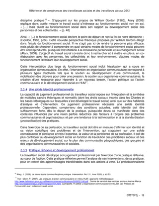 Référentiel de compétences des travailleuses sociales et des travailleurs sociaux 2012


         discipline pratique 10 ». S’appuyant sur les propos de William Gordon (1965), Alary (2009)
         explique dans quelle mesure le travail social s’intéresse au fonctionnement social non en soi,
         « (…) mais plutôt au fonctionnement social dans son rapport au développement social des
         personnes et des collectivités. » (p. 48)

         Ainsi, « (...) le fonctionnement social devient le point de départ et non la fin de notre démarche »
         (Gordon, 1965, p.24). Cette nouvelle perspective théorique proposée par William Gordon élargit
         donc l’étude du fonctionnement social. Il ne s’agit pas ici de rendre la personne plus efficace,
         mais plutôt de chercher à comprendre en quoi certains modes de fonctionnement social peuvent
         être contreproductifs, puisqu’ils font obstacle à la croissance personnelle et au changement social
         (Alary, 2009). L’objectif du travail social consiste donc à rechercher et à mettre en place, en co-
         élaboration avec les personnes, les collectivités et leur environnement, d’autres modes de
         fonctionnement favorisant leur développement social.

         Cette interprétation plus large du fonctionnement social inclut l’évaluation qui a cours en
         organisation communautaire. En effet, l’intervention en organisation communautaire correspond à
         plusieurs types d’activités tels que le soutien au développement d’une communauté, la
         mobilisation des citoyens pour créer une pression, le soutien aux organismes communautaires, la
         création d’une ressource pour répondre à un nouveau besoin, l’action politique ou l’action
         communautaire et le développement social en HLM11.

         2.3.4 Une solide identité professionnelle
         La capacité de jugement professionnel du travailleur social repose sur l’intégration et la synthèse
         de multiples savoirs théoriques et normatifs (dont les droits sociaux inscrits dans les Chartes et
         les bases idéologiques sur lesquelles s’est développé le travail social) ainsi que sur des habiletés
         d’analyse et d’intervention. Ce jugement professionnel nécessite une solide identité
         professionnelle. Cependant, compte-tenu des conditions actuelles, cette identité doit être
         suffisamment forte, dès le départ de la pratique, puisqu’elle devra se manifester dans des
         contextes influencés par une vision parfois réductrice des facteurs à l’origine des problèmes
         communautaires et psychosociaux et par une tendance à la technicisation et à la standardisation
         (protocolisation) des pratiques.

         Dans l’exercice de sa profession, le travailleur social doit être en mesure d’affirmer son identité et
         sa vision spécifique des problèmes et de l’intervention, qui s’appuient sur une solide
         connaissance et confiance envers l’expertise, la valeur et la pertinence de sa profession. Il doit de
         plus contribuer au développement social en fonction de l’évolution des problèmes sociaux et des
         enjeux de développement social, sur le plan des communautés géographiques, des groupes et
         des organisations communautaires et sociales.

         2.3.5 Pratique réflexive et développement professionnel
         Le travailleur social développe son jugement professionnel par l’exercice d’une pratique réflexive,
         au cœur de l’action. Cette pratique réflexive permet l’analyse de ses interventions, de sa pratique,
         pour en retirer des apprentissages transférables dans ses actions à venir. Le professionnalisme


10
     Alary, J. (2009). Le travail social comme discipline pratique. Intervention. No 131, hiver 2009, p. 42-53.
11
   Voir : Morin, P. (2007). Les pratiques d’action communautaire en milieu HLM : approche méthodologique
http://www.habitation.gouv.qc.ca/fileadmin/internet/publications/0000021246.pdf , Centre de santé et des services sociaux Jeanne-Mance
http://jeunessecentresud.org/html/orgcommm.html, Lachapelle, R (2003) L’organisation communautaire en CLSD. Les Presses de
l’Université Laval : collection travail social.



                                                                                                                      OTSTCFQ - 12
 