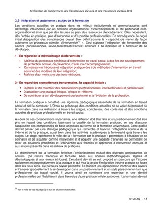 Référentiel de compétences des travailleuses sociales et des travailleurs sociaux 2012


2.5 Intégration et autonomie : assises de la formation
Les conditions actuelles de pratique dans les milieux institutionnels et communautaires sont
davantage influencées par un contexte organisationnel d’interdisciplinarité et de partenariat inter-
organisationnel ainsi que par des lacunes au plan des ressources d’encadrement. Elles nécessitent,
dès l’entrée en pratique, plus d’autonomie et d’expertise professionnelles. En conséquence, le degré
initial d’acquisition des compétences devrait être défini comme la « capacité de mener de façon
autonome un processus complet d’intervention 13 ». Ceci suppose l’intégration de l’ensemble des
savoirs (connaissances, savoir-faire/être/dire/écrire) amenant à se mobiliser et à continuer de se
développer.

1 - En regard de la méthodologie d'intervention :
       •    Maîtrise du processus générique d'intervention en travail social, à des fins de développement,
            de protection sociale, de prévention, d’aide ou d’accompagnement;
       •    Connaissance théorique et intégration pratique des trois méthodes d'intervention en travail
            social et des modèles de leur intégration;
       •    Maîtrise d’au moins une des trois méthodes.

2 - En regard des compétences transversales, la capacité initiale :
       • D’établir et de maintenir des collaborations professionnelles, intersectorielles et partenariales;
       • D’actualiser une pratique éthique, critique et réflexive;
       • De contribuer à son développement professionnel et à l’évolution de la profession.

La formation pratique a constitué une signature pédagogique essentielle de la formation en travail
social et doit le demeurer. L’Ordre se préoccupe des conditions actuelles de ce volet déterminant de
la formation dans sa réalisation à travers les stages, compte-tenu des contextes et des conditions
actuelles de pratique professionnelle en travail social.

Au-delà de ces considérations importantes, une réflexion doit être faite et un positionnement doit être
pris en regard des conditions favorisant la qualité de la formation pratique, en vue d’assurer
l’acquisition des compétences de base attendues au terme de la formation universitaire. Cette qualité
devrait passer par une stratégie pédagogique qui recherche et favorise l’intégration continue de la
théorie et de la pratique, aussi bien dans les activités académiques à l’université qu’à travers les
stages. Le stage représente le volet de la « formation par la pratique » permettant à l’étudiant de se
connaître et de s’outiller comme intervenant et d’acquérir une capacité d’analyse lui permettant de
relier les situations-problèmes et l’intervention aux théories et approches d’intervention connues et
aux savoirs présents dans les milieux de pratiques.

Le cheminement de la formation favoriser l’enrichissement mutuel des diverses composantes de
contenu (de nature théorique et factuelle, liées aux normes méthodologiques, légales et
déontologiques et aux enjeux éthiques). L’étudiant devrait se voir proposé un parcours qui l’expose
rapidement et progressivement à la pratique et qui vise à ce que l’intégration théorie-pratique se fasse
dans les deux sens. Ce parcours devrait permettre à l’étudiant une appropriation continue des savoirs
et l’amener graduellement à se développer dans un positionnement et un style personnel en tant que
professionnel du travail social. Il pourra ainsi se construire une expertise et une identité
professionnelles qui l’habiliteront dans l’exercice d’une pratique initiale autonome. La formation devrait



13
     Voir la note de bas de page (p.6) sur les situations habituelles.



                                                                                                     OTSTCFQ - 14
 
