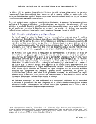 Référentiel de compétences des travailleuses sociales et des travailleurs sociaux 2012


par ailleurs offrir au nouveau diplômé les conditions et les outils de base lui permettant de mener un
processus d’intervention sociale de façon autonome, soit la capacité d’utiliser un cadre et des outils
d’analyse rigoureux et de s’insérer dans un contexte de pratique où il doit savoir manœuvrer dans des
organisations complexes et bureaucratisées.

En travail social, le stage représente l’activité ultime d’intégration du bagage théorique accumulé tout
au long de la formation académique. Le milieu de stage, lieu formateur, doit s’engager à offrir aux
stagiaires la possibilité d’explorer les différents domaines de compétences en travail social14. Le stage
devrait également permettre à l’étudiant de découvrir sa fonction, de décliner ses capacités
professionnelles en termes de compétences et de pouvoir s’observer dans une activité.

      2.5.1 Formation méthodologique et pratique réflexive
      Le travail social se présente d’abord comme une profession reconnue dans le système
      professionnel. Cependant, il est aussi courant dans les milieux académiques de l’associer à une
      discipline par les corpus théoriques et méthodologiques spécifiques développés, depuis les 50
      dernières années en particulier, ce qui lui permet de revendiquer une place distincte dans le
      champ des sciences sociales. Pour faire la jonction entre ces deux visions de la discipline et de la
      profession, nous référons également à la notion de discipline pratique, laquelle traduit bien sa
      visée première d’intervention, appuyée sur des fondements à la fois théoriques et scientifiques.

      La formation doit aussi mener à l’acquisition de connaissances et d’habiletés de base en
      recherche afin de pouvoir juger de la qualité des sources de connaissances et de participer
      activement au développement de celles-ci par la contribution à la recherche. De même, l’esprit
      scientifique, alimenté par la pensée critique et la rigueur méthodologique qui en découle,
      constituent des incontournables pour l’exercice du jugement professionnel en travail social et la
      conduite du processus d’intervention. Cette rigueur méthodologique doit maintenant se combiner
      de plus en plus à la réflexion éthique, dont l’approche et les outils d’analyse et d’intervention sont
      devenus indispensables dans le corpus de formation de base de l’intervention en travail social.
      Cette même rigueur permettra de composer de façon appropriée avec les multiples dilemmes
      éthiques que comportent les pratiques, qu’elles soient individuelles, de groupe ou
      communautaires (comme pour toute autre profession connexe), en enrichissant le regard
      spécifique que le travailleur social porte sur les problèmes sociaux et les situations vécues par les
      acteurs en demande de services ou en mode d’en recevoir.

      La formation scientifique, qui doit être ouverte aux paradigmes humanistes et aux approches
      qualitatives et quantitatives, doit être complétée par le développement d’une capacité réflexive
      reconnaissant que l’intervention sociale implique les savoirs d’expérience dans la production de la
      connaissance et dans le développement professionnel.




14
    Cette préoccupation rejoint la notion de « stage qualifiant » : « (…) une formation pratique, directement liée au projet pédagogique, qui
participe à l’acquisition des compétences. Cette formation pratique est mise sur un pied d’égalité avec la formation théorique, tout en y étant
reliée. » (Fourdrignier, M. « Transformations des politiques publiques et évolution des formations sociales : de la logique de la qualification à
la logique de la compétence », I.R.T.S. de Lorraine, Épinal, 5 avril 2011, p.4).



                                                                                                                              OTSTCFQ - 15
 