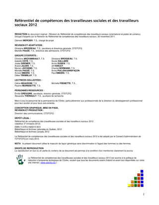 Référentiel de compétences des travailleuses sociales et des travailleurs sociaux 2012


Référentiel de compétences des travailleuses sociales et des travailleurs
sociaux 2012

RÉDACTION du document original : Révision du Référentiel de compétences des travailleurs sociaux (orientations et pistes de contenu),
Groupe d’experts sur la Révision du Référentiel de compétences des travailleurs sociaux, 30 novembre 2011.
Clément MERCIER, T.S., chargé de projet

RÉVISION ET ADAPTATION :
Ghislaine BROSSEAU, T.S., secrétaire et directrice générale, OTSTCFQ
Marielle PAUZÉ, T.S., directrice des admissions, OTSTCFQ

GROUPE D’EXPERTS :
Christine ARCHAMBAULT, T.S.            Ghislaine BROSSEAU, T.S.
Isabelle CÔTÉ, T.S.                    Nicole DALLAIRE
Josée GRENIER, T.S.                    Annie GUSEW, T.S.
Ariane JULIEN, T.S.                    Jill HANLEY
Myriam JOCHEMS, T.S.                   Chantal NORMAND, T.S.
Marielle PAUZÉ, T.S.                   Annie PULLEN-SANSFAÇON
Annick SIMARD, T.S.                    Paul SIMARD, T.S.
Gilles TREMBLAY, T.S.

LECTRICES SOLLICITÉES :
Céline BEAUDOIN, T.S.                  Michelle FRENETTE, T.S.,
Pauline MORISSETTE, T.S.

PERSONNES RESSOURCES :
Émilie GRÉGOIRE, secrétaire, direction générale, OTSTCFQ
Alexandre THÉRIAULT, T.S., auxiliaire de recherche

Merci à tout le personnel de la permanence de l’Ordre, particulièrement aux professionnels de la direction du développement professionnel
pour leur soutien et pour leurs avis éclairés.

CONCEPTION GRAPHIQUE, MISE EN PAGE,
RÉVISION ET PRODUCTION :
Direction des communications, OTSTCFQ

DÉPÔT LÉGAL :
Référentiel de compétence des travailleuses sociales et des travailleurs sociaux 2012
(réédition 3e trimestre 2012)
ISBN-13 978-2-920215-39-9
Bibliothèque et Archives nationales du Québec, 2012
Bibliothèque et Archives Canada, 2012

Le Référentiel de compétences des travailleuses sociales et des travailleurs sociaux 2012 a été adopté par le Conseil d’administration de
l’OTSTCFQ en mars 2012.

NOTA : le présent document utilise le masculin de façon générique sans discrimination à l’égard des hommes ou des femmes.

DROITS DE REPRODUCTION
La reproduction en tout ou en partie du contenu de ce document est permise à la condition d’en mentionner clairement la source.


              Le Référentiel de compétences des travailleuses sociales et des travailleurs sociaux 2012 est soumis à la politique de
              réduction d’empreinte écologique de l’Ordre, voulant que tous les documents soient d’abord et avant tout disponibles sur notre
              site internet ( www.otstcfq.org ).




                                                                                                                           OTSTCFQ - 2
 