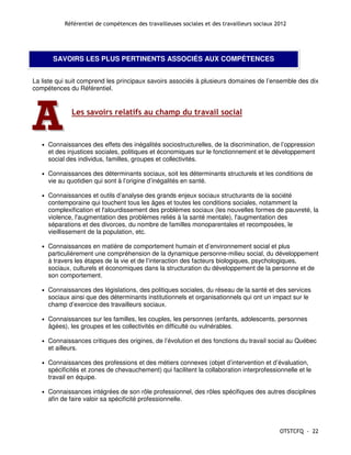 Référentiel de compétences des travailleuses sociales et des travailleurs sociaux 2012




        SAVOIRS LES PLUS PERTINENTS ASSOCIÉS AUX COMPÉTENCES


La liste qui suit comprend les principaux savoirs associés à plusieurs domaines de l’ensemble des dix
compétences du Référentiel.




A  •
               Les savoirs relatifs au champ du travail social


       Connaissances des effets des inégalités sociostructurelles, de la discrimination, de l’oppression
       et des injustices sociales, politiques et économiques sur le fonctionnement et le développement
       social des individus, familles, groupes et collectivités.

   •   Connaissances des déterminants sociaux, soit les déterminants structurels et les conditions de
       vie au quotidien qui sont à l’origine d’inégalités en santé.

   •   Connaissances et outils d’analyse des grands enjeux sociaux structurants de la société
       contemporaine qui touchent tous les âges et toutes les conditions sociales, notamment la
       complexification et l'alourdissement des problèmes sociaux (les nouvelles formes de pauvreté, la
       violence, l'augmentation des problèmes reliés à la santé mentale), l'augmentation des
       séparations et des divorces, du nombre de familles monoparentales et recomposées, le
       vieillissement de la population, etc.

   •   Connaissances en matière de comportement humain et d’environnement social et plus
       particulièrement une compréhension de la dynamique personne-milieu social, du développement
       à travers les étapes de la vie et de l’interaction des facteurs biologiques, psychologiques,
       sociaux, culturels et économiques dans la structuration du développement de la personne et de
       son comportement.

   •   Connaissances des législations, des politiques sociales, du réseau de la santé et des services
       sociaux ainsi que des déterminants institutionnels et organisationnels qui ont un impact sur le
       champ d’exercice des travailleurs sociaux.

   •   Connaissances sur les familles, les couples, les personnes (enfants, adolescents, personnes
       âgées), les groupes et les collectivités en difficulté ou vulnérables.

   •   Connaissances critiques des origines, de l’évolution et des fonctions du travail social au Québec
       et ailleurs.

   •   Connaissances des professions et des métiers connexes (objet d’intervention et d’évaluation,
       spécificités et zones de chevauchement) qui facilitent la collaboration interprofessionnelle et le
       travail en équipe.

   •   Connaissances intégrées de son rôle professionnel, des rôles spécifiques des autres disciplines
       afin de faire valoir sa spécificité professionnelle.




                                                                                                OTSTCFQ - 22
 