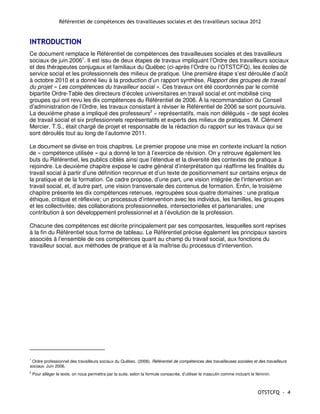 Référentiel de compétences des travailleuses sociales et des travailleurs sociaux 2012


INTRODUCTION
Ce document remplace le Référentiel de compétences des travailleuses sociales et des travailleurs
sociaux de juin 20061. Il est issu de deux étapes de travaux impliquant l’Ordre des travailleurs sociaux
et des thérapeutes conjugaux et familiaux du Québec (ci-après l’Ordre ou l’OTSTCFQ), les écoles de
service social et les professionnels des milieux de pratique. Une première étape s’est déroulée d’août
à octobre 2010 et a donné lieu à la production d’un rapport synthèse, Rapport des groupes de travail
du projet « Les compétences du travailleur social ». Ces travaux ont été coordonnés par le comité
bipartite Ordre-Table des directeurs d’écoles universitaires en travail social et ont mobilisé cinq
groupes qui ont revu les dix compétences du Référentiel de 2006. À la recommandation du Conseil
d’administration de l’Ordre, les travaux consistant à réviser le Référentiel de 2006 se sont poursuivis.
La deuxième phase a impliqué des professeurs2 « représentatifs, mais non délégués » de sept écoles
de travail social et six professionnels représentatifs et experts des milieux de pratiques. M. Clément
Mercier, T.S., était chargé de projet et responsable de la rédaction du rapport sur les travaux qui se
sont déroulés tout au long de l’automne 2011.

Le document se divise en trois chapitres. Le premier propose une mise en contexte incluant la notion
de « compétence utilisée » qui a donné le ton à l’exercice de révision. On y retrouve également les
buts du Référentiel, les publics ciblés ainsi que l’étendue et la diversité des contextes de pratique à
rejoindre. Le deuxième chapitre expose le cadre général d’interprétation qui réaffirme les finalités du
travail social à partir d’une définition reconnue et d’un texte de positionnement sur certains enjeux de
la pratique et de la formation. Ce cadre propose, d’une part, une vision intégrée de l’intervention en
travail social, et, d’autre part, une vision transversale des contenus de formation. Enfin, le troisième
chapitre présente les dix compétences retenues, regroupées sous quatre domaines : une pratique
éthique, critique et réflexive; un processus d’intervention avec les individus, les familles, les groupes
et les collectivités; des collaborations professionnelles, intersectorielles et partenariales; une
contribution à son développement professionnel et à l’évolution de la profession.

Chacune des compétences est décrite principalement par ses composantes, lesquelles sont reprises
à la fin du Référentiel sous forme de tableau. Le Référentiel précise également les principaux savoirs
associés à l’ensemble de ces compétences quant au champ du travail social, aux fonctions du
travailleur social, aux méthodes de pratique et à la maîtrise du processus d’intervention.




1
  Ordre professionnel des travailleurs sociaux du Québec. (2006). Référentiel de compétences des travailleuses sociales et des travailleurs
sociaux. Juin 2006.
2
    Pour alléger le texte, on nous permettra par la suite, selon la formule consacrée, d’utiliser le masculin comme incluant le féminin.



                                                                                                                                 OTSTCFQ - 4
 