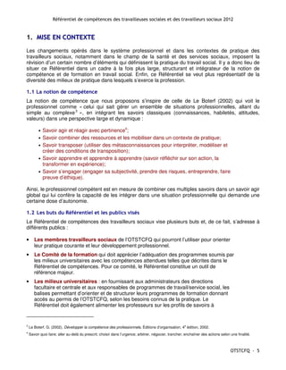 Référentiel de compétences des travailleuses sociales et des travailleurs sociaux 2012


1. MISE EN CONTEXTE
Les changements opérés dans le système professionnel et dans les contextes de pratique des
travailleurs sociaux, notamment dans le champ de la santé et des services sociaux, imposent la
révision d’un certain nombre d’éléments qui définissent la pratique du travail social. Il y a donc lieu de
situer ce Référentiel dans un cadre à la fois plus large, structurant et intégrateur de la notion de
compétence et de formation en travail social. Enfin, ce Référentiel se veut plus représentatif de la
diversité des milieux de pratique dans lesquels s’exerce la profession.

1.1 La notion de compétence
La notion de compétence que nous proposons s’inspire de celle de Le Boterf (2002) qui voit le
professionnel comme « celui qui sait gérer un ensemble de situations professionnelles, allant du
simple au complexe 3 », en intégrant les savoirs classiques (connaissances, habiletés, attitudes,
valeurs) dans une perspective large et dynamique :

          •   Savoir agir et réagir avec pertinence4;
          •   Savoir combiner des ressources et les mobiliser dans un contexte de pratique;
          •   Savoir transposer (utiliser des métasconnaissances pour interpréter, modéliser et
              créer des conditions de transposition);
          •   Savoir apprendre et apprendre à apprendre (savoir réfléchir sur son action, la
              transformer en expérience);
          •   Savoir s’engager (engager sa subjectivité, prendre des risques, entreprendre, faire
              preuve d’éthique).

Ainsi, le professionnel compétent est en mesure de combiner ces multiples savoirs dans un savoir agir
global qui lui confère la capacité de les intégrer dans une situation professionnelle qui demande une
certaine dose d’autonomie.

1.2 Les buts du Référentiel et les publics visés
Le Référentiel de compétences des travailleurs sociaux vise plusieurs buts et, de ce fait, s’adresse à
différents publics :

•      Les membres travailleurs sociaux de l’OTSTCFQ qui pourront l’utiliser pour orienter
       leur pratique courante et leur développement professionnel.
•      Le Comité de la formation qui doit apprécier l’adéquation des programmes soumis par
       les milieux universitaires avec les compétences attendues telles que décrites dans le
       Référentiel de compétences. Pour ce comité, le Référentiel constitue un outil de
       référence majeur.
•      Les milieux universitaires : en fournissant aux administrateurs des directions
       facultaire et centrale et aux responsables de programmes de travail/service social, les
       balises permettant d’orienter et de structurer leurs programmes de formation donnant
       accès au permis de l’OTSTCFQ, selon les besoins connus de la pratique. Le
       Référentiel doit également alimenter les professeurs sur les profils de savoirs à


3
    Le Boterf, G. (2002), Développer la compétence des professionnels, Éditions d’organisation, 4e édition, 2002.
4
    Savoir quoi faire; aller au-delà du prescrit; choisir dans l’urgence; arbitrer, négocier, trancher; enchaîner des actions selon une finalité.



                                                                                                                                    OTSTCFQ - 5
 