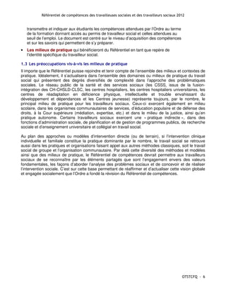 Référentiel de compétences des travailleuses sociales et des travailleurs sociaux 2012


    transmettre et indiquer aux étudiants les compétences attendues par l’Ordre au terme
    de la formation donnant accès au permis de travailleur social et celles attendues au
    seuil de l’emploi. Le document est centré sur le niveau d’acquisition des compétences
    et sur les savoirs qui permettent de s’y préparer.
•   Les milieux de pratique qui bénéficieront du Référentiel en tant que repère de
    l’identité spécifique du travailleur social.

1.3 Les préoccupations vis-à-vis les milieux de pratique
Il importe que le Référentiel puisse rejoindre et tenir compte de l’ensemble des milieux et contextes de
pratique. Idéalement, il s’actualisera dans l’ensemble des domaines ou milieux de pratique du travail
social qui présentent des degrés diversifiés de complexité dans l’approche des problématiques
sociales. Le réseau public de la santé et des services sociaux (les CSSS, issus de la fusion-
intégration des CH-CHSLD-CLSC, les centres hospitaliers, les centres hospitaliers universitaires, les
centres de réadaptation en déficience physique, intellectuelle et trouble envahissant du
développement et dépendances et les Centres jeunesse) représente toujours, par le nombre, le
principal milieu de pratique pour les travailleurs sociaux. Ceux-ci exercent également en milieu
scolaire, dans les organismes communautaires de services, d’éducation populaire et de défense des
droits, à la Cour supérieure (médiation, expertise, etc.) et dans le milieu de la justice, ainsi qu’en
pratique autonome. Certains travailleurs sociaux exercent une « pratique indirecte », dans des
fonctions d’administration sociale, de planification et de gestion de programmes publics, de recherche
sociale et d’enseignement universitaire et collégial en travail social.

Au plan des approches ou modèles d’intervention directe (ou de terrain), si l’intervention clinique
individuelle et familiale constitue la pratique dominante par le nombre, le travail social se retrouve
aussi dans les pratiques et organisations faisant appel aux autres méthodes classiques, soit le travail
social de groupe et l’organisation communautaire. Par delà cette diversité des méthodes et modèles
ainsi que des milieux de pratique, le Référentiel de compétences devrait permettre aux travailleurs
sociaux de se reconnaître par les éléments partagés que sont l’engagement envers des valeurs
fondamentales, les façons d’aborder l’analyse des problèmes sociaux et de concevoir et de réaliser
l’intervention sociale. C’est sur cette base permettant de réaffirmer et d’actualiser cette vision globale
et engagée socialement que l’Ordre a fondé la révision du Référentiel de compétences.




                                                                                                OTSTCFQ - 6
 