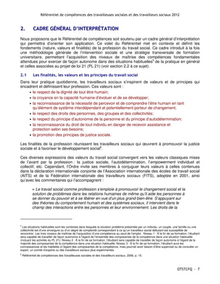 Référentiel de compétences des travailleuses sociales et des travailleurs sociaux 2012


2.          CADRE GÉNÉRAL D’INTERPRÉTATION
Nous proposons que le Référentiel de compétences soit soutenu par un cadre général d’interprétation
qui permettra d’orienter son application. Ce volet du Référentiel met en contexte et définit les
fondements (nature, valeurs et finalités) de la profession du travail social. Ce cadre introduit à la fois
une méthodologie générale de l’intervention sociale et une stratégie transversale de formation
universitaire, permettant l’acquisition des niveaux de maîtrise des compétences fondamentales
attendues pour exercer de façon autonome dans des situations habituelles5 de la pratique en général
et celles associées au projet de loi 21 (PL 21) (voir section 2.2 à ce sujet).

2.1         Les finalités, les valeurs et les principes du travail social
Dans leur pratique quotidienne, les travailleurs sociaux s’inspirent de valeurs et de principes qui
encadrent et définissent leur profession. Ces valeurs sont :
    • le respect de la dignité de tout être humain;
    • la croyance en la capacité humaine d’évoluer et de se développer;
    • la reconnaissance de la nécessité de percevoir et de comprendre l’être humain en tant
      qu’élément de système interdépendant et potentiellement porteur de changement;
    • le respect des droits des personnes, des groupes et des collectivités;
    • le respect du principe d’autonomie de la personne et du principe d’autodétermination;
    • la reconnaissance du droit de tout individu en danger de recevoir assistance et
      protection selon ses besoins;
    • la promotion des principes de justice sociale.

Les finalités de la profession réunissent les travailleurs sociaux qui œuvrent à promouvoir la justice
sociale et à favoriser le développement social6.

Ces diverses expressions des valeurs du travail social convergent vers les valeurs classiques mises
de l’avant par la profession : la justice sociale, l’autodétermination, l’empowerment individuel et
collectif, etc. Cependant, l’Ordre invite ses membres à conjuguer leurs valeurs à celles contenues
dans la déclaration internationale conjointe de l’Association internationale des écoles de travail social
(AITS) et de la Fédération internationale des travailleurs sociaux (FITS), adoptée en 2001, ainsi
qu’avec les commentaires qui l’accompagnent :

           « Le travail social comme profession s’emploie à promouvoir le changement social et la
           solution de problèmes dans les relations humaines de même qu’il aide les personnes à
           se donner du pouvoir et à se libérer en vue d’un plus grand bien-être. S’appuyant sur
           des théories du comportement humain et des systèmes sociaux, il intervient dans le
           champ des interactions entre les personnes et leur environnement. Les droits de la



5
  Les situations habituelles sont les contextes dans lesquels la situation problème présentée par un individu, un couple, une famille ou une
collectivité est d’une envergure ou d’un degré de complexité correspondant à ce qu’un travailleur social débutant est susceptible de
rencontrer. Les trois niveaux de maîtrise de l’acquisition d’une compétence au seuil de l’emploi : Niveau 1 : À la fin de sa formation, l’étudiant
sera capable de travailler de façon autonome à l’égard de l’ensemble des composantes de la compétence dans une situation habituelle
(incluant les activités du PL 21); Niveau 2 : À la fin de sa formation, l’étudiant sera capable de travailler de façon autonome à l’égard de la
majorité des composantes de la compétence dans une situation habituelle; Niveau 3 : À la fin de sa formation, l’étudiant aura les
connaissances et les habiletés à l’égard des composantes de la compétence, mais pourrait avoir besoin d’être supervisé ou de consulter un
expert, un comité d’experts ou des travailleurs sociaux plus expérimentés.
6
    Référentiel de compétences des travailleuses sociales et des travailleurs sociaux, 2006, p. 15.



                                                                                                                               OTSTCFQ - 7
 