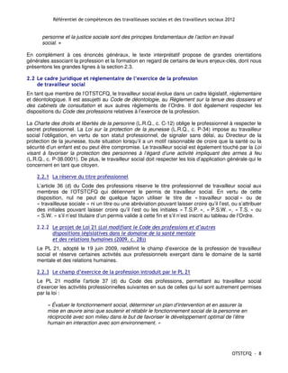 Référentiel de compétences des travailleuses sociales et des travailleurs sociaux 2012


       personne et la justice sociale sont des principes fondamentaux de l’action en travail
       social. »

En complément à ces énoncés généraux, le texte interprétatif propose de grandes orientations
générales associant la profession et la formation en regard de certains de leurs enjeux-clés, dont nous
présentons les grandes lignes à la section 2.3.

2.2 Le cadre juridique et réglementaire de l’exercice de la profession
    de travailleur social
En tant que membre de l’OTSTCFQ, le travailleur social évolue dans un cadre législatif, réglementaire
et déontologique. Il est assujetti au Code de déontologie, au Règlement sur la tenue des dossiers et
des cabinets de consultation et aux autres règlements de l’Ordre. Il doit également respecter les
dispositions du Code des professions relatives à l’exercice de la profession.

La Charte des droits et libertés de la personne (L.R.Q., c. C-12) oblige le professionnel à respecter le
secret professionnel. La Loi sur la protection de la jeunesse (L.R.Q., c. P-34) impose au travailleur
social l’obligation, en vertu de son statut professionnel, de signaler sans délai, au Directeur de la
protection de la jeunesse, toute situation lorsqu’il a un motif raisonnable de croire que la santé ou la
sécurité d’un enfant est ou peut être compromise. Le travailleur social est également touché par la Loi
visant à favoriser la protection des personnes à l’égard d’une activité impliquant des armes à feu
(L.R.Q., c. P-38.0001). De plus, le travailleur social doit respecter les lois d’application générale qui le
concernent en tant que citoyen.

    2.2.1 La réserve du titre professionnel
    L’article 36 (d) du Code des professions réserve le titre professionnel de travailleur social aux
    membres de l’OTSTCFQ qui détiennent le permis de travailleur social. En vertu de cette
    disposition, nul ne peut de quelque façon utiliser le titre de « travailleur social » ou de
    « travailleuse sociale » ni un titre ou une abréviation pouvant laisser croire qu’il l’est, ou s’attribuer
    des initiales pouvant laisser croire qu’il l’est ou les initiales « T.S.P. », « P.S.W. », « T.S. » ou
    « S.W. » s’il n’est titulaire d’un permis valide à cette fin et s’il n’est inscrit au tableau de l’Ordre.

    2.2.2 Le projet de Loi 21 (Loi modifiant le Code des professions et d’autres
          dispositions législatives dans le domaine de la santé mentale
          et des relations humaines (2009. c. 28))
    Le PL 21, adopté le 19 juin 2009, redéfinit le champ d’exercice de la profession de travailleur
    social et réserve certaines activités aux professionnels exerçant dans le domaine de la santé
    mentale et des relations humaines.

    2.2.3 Le champ d’exercice de la profession introduit par le PL 21
    Le PL 21 modifie l’article 37 (d) du Code des professions, permettant au travailleur social
    d’exercer les activités professionnelles suivantes en sus de celles qui lui sont autrement permises
    par la loi :

         « Évaluer le fonctionnement social, déterminer un plan d’intervention et en assurer la
         mise en œuvre ainsi que soutenir et rétablir le fonctionnement social de la personne en
         réciprocité avec son milieu dans le but de favoriser le développement optimal de l’être
         humain en interaction avec son environnement. »




                                                                                                OTSTCFQ - 8
 