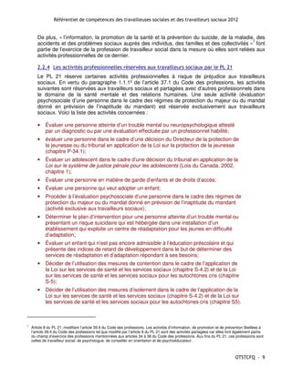 Référentiel de compétences des travailleuses sociales et des travailleurs sociaux 2012


       De plus, « l’information, la promotion de la santé et la prévention du suicide, de la maladie, des
       accidents et des problèmes sociaux auprès des individus, des familles et des collectivités »7 font
       partie de l’exercice de la profession de travailleur social dans la mesure où elles sont reliées aux
       activités professionnelles de ce dernier.

       2.2.4 Les activités professionnelles réservées aux travailleurs sociaux par le PL 21
       Le PL 21 réserve certaines activités professionnelles à risque de préjudice aux travailleurs
       sociaux. En vertu du paragraphe 1.1.1º de l’article 37.1 du Code des professions, les activités
       suivantes sont réservées aux travailleurs sociaux et partagées avec d’autres professionnels dans
       le domaine de la santé mentale et des relations humaines. Une seule activité (évaluation
       psychosociale d’une personne dans le cadre des régimes de protection du majeur ou du mandat
       donné en prévision de l’inaptitude du mandant) est réservée exclusivement aux travailleurs
       sociaux. Voici la liste des activités concernées :

       •    Évaluer une personne atteinte d’un trouble mental ou neuropsychologique attesté
            par un diagnostic ou par une évaluation effectuée par un professionnel habilité;
       •    évaluer une personne dans le cadre d’une décision du Directeur de la protection de
            la jeunesse ou du tribunal en application de la Loi sur la protection de la jeunesse
            (chapitre P-34.1);
       •    Évaluer un adolescent dans le cadre d’une décision du tribunal en application de la
            Loi sur le système de justice pénale pour les adolescents (Lois du Canada, 2002,
            chapitre 1);
       •    Évaluer une personne en matière de garde d’enfants et de droits d’accès;
       •    Évaluer une personne qui veut adopter un enfant;
       •    Procéder à l’évaluation psychosociale d’une personne dans le cadre des régimes de
            protection du majeur ou du mandat donné en prévision de l’inaptitude du mandant
            (activité exclusive aux travailleurs sociaux);
       •    Déterminer le plan d’intervention pour une personne atteinte d’un trouble mental ou
            présentant un risque suicidaire qui est hébergée dans une installation d’un
            établissement qui exploite un centre de réadaptation pour les jeunes en difficulté
            d’adaptation;
       •    Évaluer un enfant qui n’est pas encore admissible à l’éducation préscolaire et qui
            présente des indices de retard de développement dans le but de déterminer des
            services de réadaptation et d’adaptation répondant à ses besoins;
       •    Décider de l’utilisation des mesures de contention dans le cadre de l’application de
            la Loi sur les services de santé et les services sociaux (chapitre S-4.2) et de la Loi
            sur les services de santé et les services sociaux pour les autochtones cris (chapitre
            S-5);
       •    Décider de l’utilisation des mesures d’isolement dans le cadre de l’application de la
            Loi sur les services de santé et les services sociaux (chapitre S-4.2) et de la Loi sur
            les services de santé et les services sociaux pour les autochtones cris (chapitre S5).



7
    Article 8 du PL 21, modifiant l’article 39.4 du Code des professions. Les activités d’information, de promotion et de prévention libellées à
    l’article 39.4 du Code des professions tel que modifié par l’article 8 du PL 21 sont des activités partagées car elles font également partie
    du champ d’exercice des professions mentionnées aux articles 34 à 38 du Code des professions. Aux fins du PL 21, ces professions sont
    celles de travailleur social, de psychologue, de conseiller en orientation et de psychoéducateur.



                                                                                                                               OTSTCFQ - 9
 