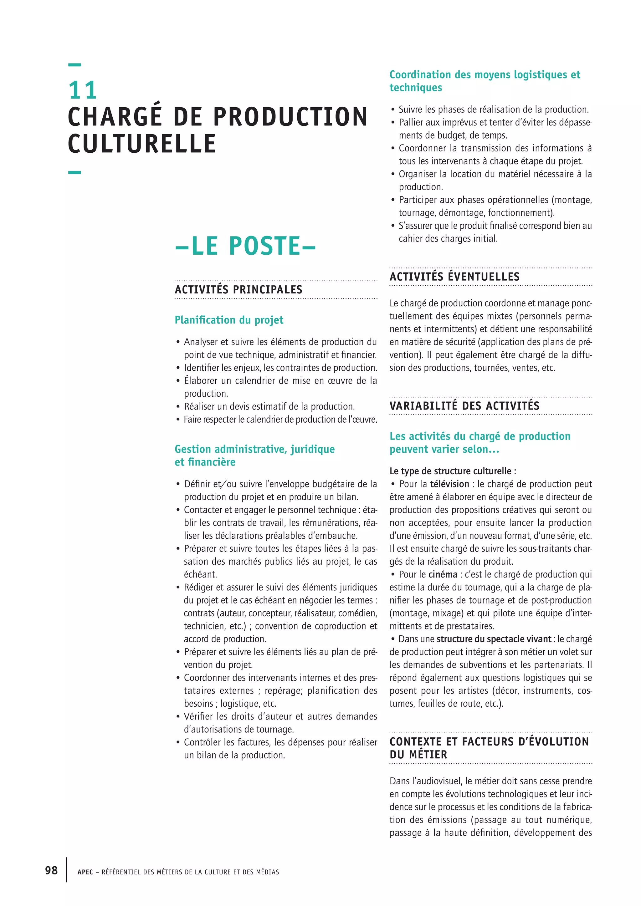 APEC – Référentiel des métiers de la culture et des médias98
Coordination des moyens logistiques et
techniques
• Suivre les phases de réalisation de la production.
• Pallier aux imprévus et tenter d’éviter les dépasse-
ments de budget, de temps.
• Coordonner la transmission des informations à
tous les intervenants à chaque étape du projet.
• Organiser la location du matériel nécessaire à la
production.
• Participer aux phases opérationnelles (montage,
tournage, démontage, fonctionnement).
• S’assurer que le produit finalisé correspond bien au
cahier des charges initial.
Activités éventuelles
Le chargé de production coordonne et manage ponc-
tuellement des équipes mixtes (personnels perma-
nents et intermittents) et détient une responsabilité
en matière de sécurité (application des plans de pré-
vention). Il peut également être chargé de la diffu-
sion des productions, tournées, ventes, etc.
Variabilité des activités
Les activités du chargé de production
peuvent varier selon…
Le type de structure culturelle :
• Pour la télévision : le chargé de production peut
être amené à élaborer en équipe avec le directeur de
production des propositions créatives qui seront ou
non acceptées, pour ensuite lancer la production
d’une émission, d’un nouveau format, d’une série, etc.
Il est ensuite chargé de suivre les sous-traitants char-
gés de la réalisation du produit.
• Pour le cinéma : c’est le chargé de production qui
estime la durée du tournage, qui a la charge de pla-
nifier les phases de tournage et de post-production
(montage, mixage) et qui pilote une équipe d’inter-
mittents et de prestataires.
• Dans une structure du spectacle vivant : le chargé
de production peut intégrer à son métier un volet sur
les demandes de subventions et les partenariats. Il
répond également aux questions logistiques qui se
posent pour les artistes (décor, instruments, cos-
tumes, feuilles de route, etc.).
Contexte et facteurs d’évolution
du métier
Dans l’audiovisuel, le métier doit sans cesse prendre
en compte les évolutions technologiques et leur inci-
dence sur le processus et les conditions de la fabrica-
tion des émissions (passage au tout numérique,
passage à la haute définition, développement des
–LE POSTE–
Activités principales
Planification du projet
• Analyser et suivre les éléments de production du
point de vue technique, administratif et financier.
• Identifier les enjeux, les contraintes de production.
• Élaborer un calendrier de mise en œuvre de la
production.
• Réaliser un devis estimatif de la production.
• Faire respecter le calendrier de production de l’œuvre.
Gestion administrative, juridique
et financière
• Définir et/ou suivre l’enveloppe budgétaire de la
production du projet et en produire un bilan.
• Contacter et engager le personnel technique : éta-
blir les contrats de travail, les rémunérations, réa-
liser les déclarations préalables d’embauche.
• Préparer et suivre toutes les étapes liées à la pas-
sation des marchés publics liés au projet, le cas
échéant.
• Rédiger et assurer le suivi des éléments juridiques
du projet et le cas échéant en négocier les termes :
contrats (auteur, concepteur, réalisateur, comédien,
technicien, etc.) ; convention de coproduction et
accord de production.
• Préparer et suivre les éléments liés au plan de pré-
vention du projet.
• Coordonner des intervenants internes et des pres-
tataires externes ; repérage; planification des
besoins ; logistique, etc.
• Vérifier les droits d’auteur et autres demandes
d’autorisations de tournage.
• Contrôler les factures, les dépenses pour réaliser
un bilan de la production.
–
11
Chargé de production
culturelle
–
 
