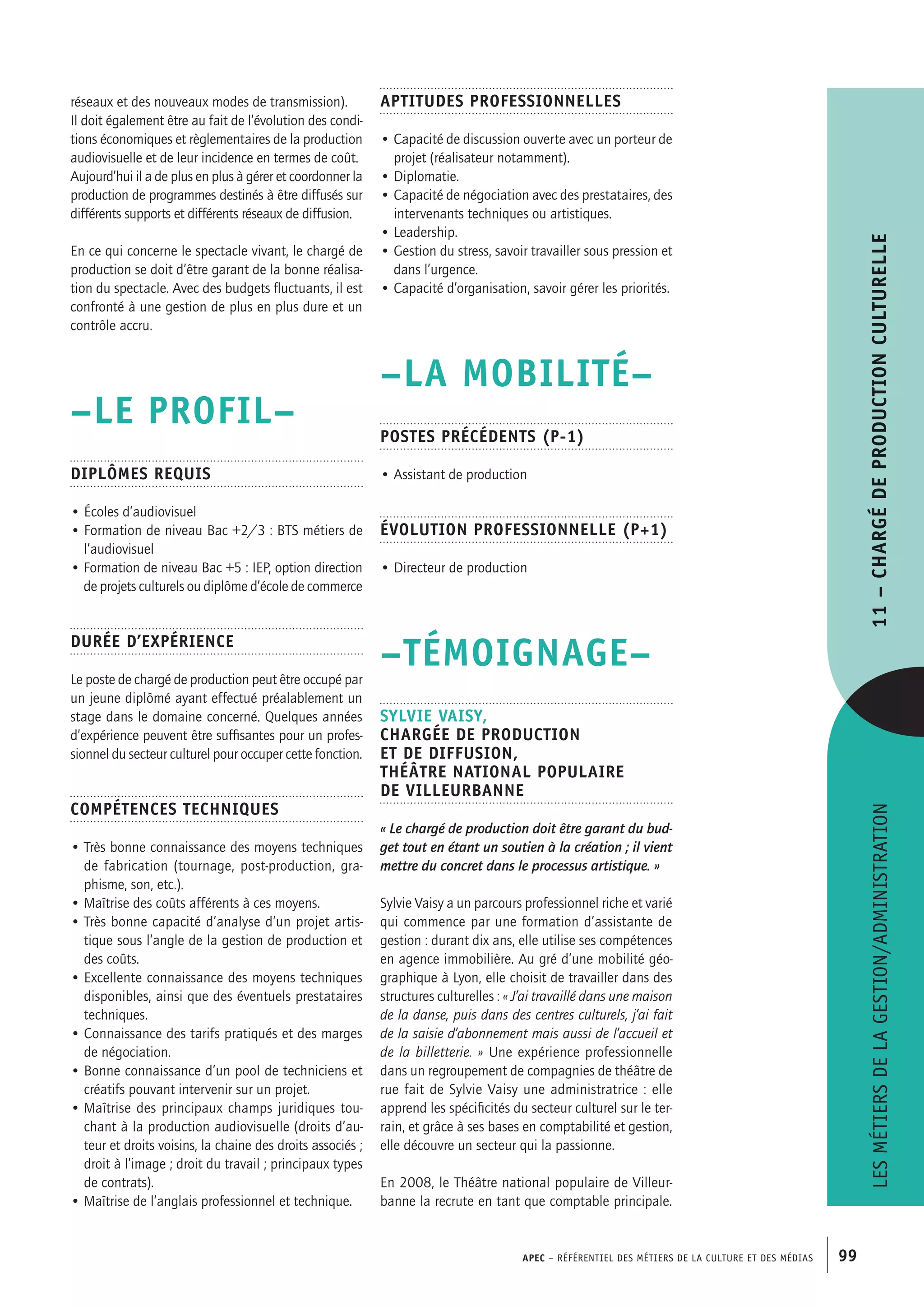 APEC – Référentiel des métiers de la culture et des médias 99
Aptitudes professionnelles
• Capacité de discussion ouverte avec un porteur de
projet (réalisateur notamment).
• Diplomatie.
• Capacité de négociation avec des prestataires, des
intervenants techniques ou artistiques.
• Leadership.
• Gestion du stress, savoir travailler sous pression et
dans l’urgence.
• Capacité d’organisation, savoir gérer les priorités.
–LA MOBILITÉ–
Postes précédents (P-1)
• Assistant de production
Évolution professionnelle (P+1)
• Directeur de production
–TÉMOIGNAGE–
Sylvie VAISY,
Chargée de production
et de diffusion,
Théâtre national populaire
de Villeurbanne
« Le chargé de production doit être garant du bud-
get tout en étant un soutien à la création ; il vient
mettre du concret dans le processus artistique. »
Sylvie Vaisy a un parcours professionnel riche et varié
qui commence par une formation d’assistante de
gestion : durant dix ans, elle utilise ses compétences
en agence immobilière. Au gré d’une mobilité géo-
graphique à Lyon, elle choisit de travailler dans des
structures culturelles : « J’ai travaillé dans une maison
de la danse, puis dans des centres culturels, j’ai fait
de la saisie d’abonnement mais aussi de l’accueil et
de la billetterie. » Une expérience professionnelle
dans un regroupement de compagnies de théâtre de
rue fait de Sylvie Vaisy une administratrice : elle
apprend les spécificités du secteur culturel sur le ter-
rain, et grâce à ses bases en comptabilité et gestion,
elle découvre un secteur qui la passionne.
En 2008, le Théâtre national populaire de Villeur-
banne la recrute en tant que comptable principale.
réseaux et des nouveaux modes de transmission).
Il doit également être au fait de l’évolution des condi-
tions économiques et règlementaires de la production
audiovisuelle et de leur incidence en termes de coût.
Aujourd’hui il a de plus en plus à gérer et coordonner la
production de programmes destinés à être diffusés sur
différents supports et différents réseaux de diffusion.
En ce qui concerne le spectacle vivant, le chargé de
production se doit d’être garant de la bonne réalisa-
tion du spectacle. Avec des budgets fluctuants, il est
confronté à une gestion de plus en plus dure et un
contrôle accru.
–LE PROFIL–
Diplômes requis
• Écoles d’audiovisuel
• Formation de niveau Bac +2/3 : BTS métiers de
l’audiovisuel
• Formation de niveau Bac +5 : IEP, option direction
de projets culturels ou diplôme d’école de commerce
Durée d’expérience
Le poste de chargé de production peut être occupé par
un jeune diplômé ayant effectué préalablement un
stage dans le domaine concerné. Quelques années
d’expérience peuvent être suffisantes pour un profes-
sionnel du secteur culturel pour occuper cette fonction.
Compétences techniques
• Très bonne connaissance des moyens techniques
de fabrication (tournage, post-production, gra-
phisme, son, etc.).
• Maîtrise des coûts afférents à ces moyens.
• Très bonne capacité d’analyse d’un projet artis-
tique sous l’angle de la gestion de production et
des coûts.
• Excellente connaissance des moyens techniques
disponibles, ainsi que des éventuels prestataires
techniques.
• Connaissance des tarifs pratiqués et des marges
de négociation.
• Bonne connaissance d’un pool de techniciens et
créatifs pouvant intervenir sur un projet.
• Maîtrise des principaux champs juridiques tou-
chant à la production audiovisuelle (droits d’au-
teur et droits voisins, la chaine des droits associés ;
droit à l’image ; droit du travail ; principaux types
de contrats).
• Maîtrise de l’anglais professionnel et technique.
Lesmétiersdelagestion/administration11–Chargédeproductionculturelle
 