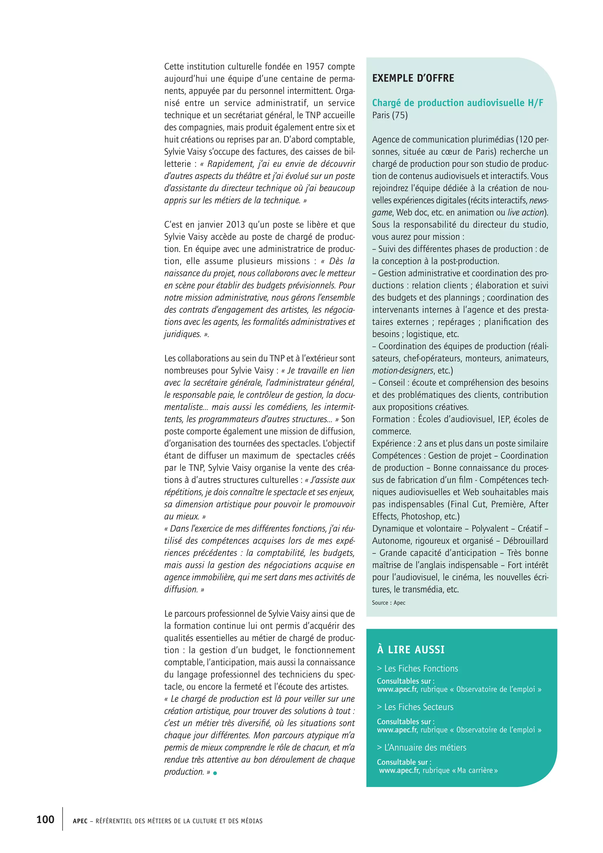 APEC – Référentiel des métiers de la culture et des médias100
Cette institution culturelle fondée en 1957 compte
aujourd’hui une équipe d’une centaine de perma-
nents, appuyée par du personnel intermittent. Orga-
nisé entre un service administratif, un service
technique et un secrétariat général, le TNP accueille
des compagnies, mais produit également entre six et
huit créations ou reprises par an. D’abord comptable,
Sylvie Vaisy s’occupe des factures, des caisses de bil-
letterie : « Rapidement, j’ai eu envie de découvrir
d’autres aspects du théâtre et j’ai évolué sur un poste
d’assistante du directeur technique où j’ai beaucoup
appris sur les métiers de la technique. »
C’est en janvier 2013 qu’un poste se libère et que
Sylvie Vaisy accède au poste de chargé de produc-
tion. En équipe avec une administratrice de produc-
tion, elle assume plusieurs missions : « Dès la
naissance du projet, nous collaborons avec le metteur
en scène pour établir des budgets prévisionnels. Pour
notre mission administrative, nous gérons l’ensemble
des contrats d’engagement des artistes, les négocia-
tions avec les agents, les formalités administratives et
juridiques. ».
Les collaborations au sein du TNP et à l’extérieur sont
nombreuses pour Sylvie Vaisy : « Je travaille en lien
avec la secrétaire générale, l’administrateur général,
le responsable paie, le contrôleur de gestion, la docu-
mentaliste… mais aussi les comédiens, les intermit-
tents, les programmateurs d’autres structures… » Son
poste comporte également une mission de diffusion,
d’organisation des tournées des spectacles. L’objectif
étant de diffuser un maximum de spectacles créés
par le TNP, Sylvie Vaisy organise la vente des créa-
tions à d’autres structures culturelles : « J’assiste aux
répétitions, je dois connaître le spectacle et ses enjeux,
sa dimension artistique pour pouvoir le promouvoir
au mieux. »
« Dans l’exercice de mes différentes fonctions, j’ai réu-
tilisé des compétences acquises lors de mes expé-
riences précédentes : la comptabilité, les budgets,
mais aussi la gestion des négociations acquise en
agence immobilière, qui me sert dans mes activités de
diffusion. »
Le parcours professionnel de Sylvie Vaisy ainsi que de
la formation continue lui ont permis d’acquérir des
qualités essentielles au métier de chargé de produc-
tion : la gestion d’un budget, le fonctionnement
comptable, l’anticipation, mais aussi la connaissance
du langage professionnel des techniciens du spec-
tacle, ou encore la fermeté et l’écoute des artistes.
« Le chargé de production est là pour veiller sur une
création artistique, pour trouver des solutions à tout :
c’est un métier très diversifié, où les situations sont
chaque jour différentes. Mon parcours atypique m’a
permis de mieux comprendre le rôle de chacun, et m’a
rendue très attentive au bon déroulement de chaque
production. » •
exemple d’offre
Chargé de production audiovisuelle H/F
Paris (75)
Agence de communication plurimédias (120 per-
sonnes, située au cœur de Paris) recherche un
chargé de production pour son studio de produc-
tion de contenus audiovisuels et interactifs. Vous
rejoindrez l’équipe dédiée à la création de nou-
velles expériences digitales (récits interactifs, news-
game, Web doc, etc. en animation ou live action).
Sous la responsabilité du directeur du studio,
vous aurez pour mission :
– Suivi des différentes phases de production : de
la conception à la post-production.
– Gestion administrative et coordination des pro-
ductions : relation clients ; élaboration et suivi
des budgets et des plannings ; coordination des
intervenants internes à l’agence et des presta-
taires externes ; repérages ; planification des
besoins ; logistique, etc.
– Coordination des équipes de production (réali-
sateurs, chef-opérateurs, monteurs, animateurs,
motion-designers, etc.)
– Conseil : écoute et compréhension des besoins
et des problématiques des clients, contribution
aux propositions créatives.
Formation : Écoles d’audiovisuel, IEP, écoles de
commerce.
Expérience : 2 ans et plus dans un poste similaire
Compétences : Gestion de projet – Coordination
de production – Bonne connaissance du proces-
sus de fabrication d’un film - Compétences tech-
niques audiovisuelles et Web souhaitables mais
pas indispensables (Final Cut, Première, After
Effects, Photoshop, etc.)
Dynamique et volontaire – Polyvalent – Créatif –
Autonome, rigoureux et organisé – Débrouillard
– Grande capacité d’anticipation – Très bonne
maîtrise de l’anglais indispensable – Fort intérêt
pour l’audiovisuel, le cinéma, les nouvelles écri-
tures, le transmédia, etc.
Source : Apec
À LIRE aussi
 Les Fiches Fonctions
Consultables sur :
www.apec.fr, rubrique « Observatoire de l’emploi »
 Les Fiches Secteurs
Consultables sur :
www.apec.fr, rubrique « Observatoire de l’emploi »
 L’Annuaire des métiers
Consultable sur :
www.apec.fr, rubrique « Ma carrière »
 