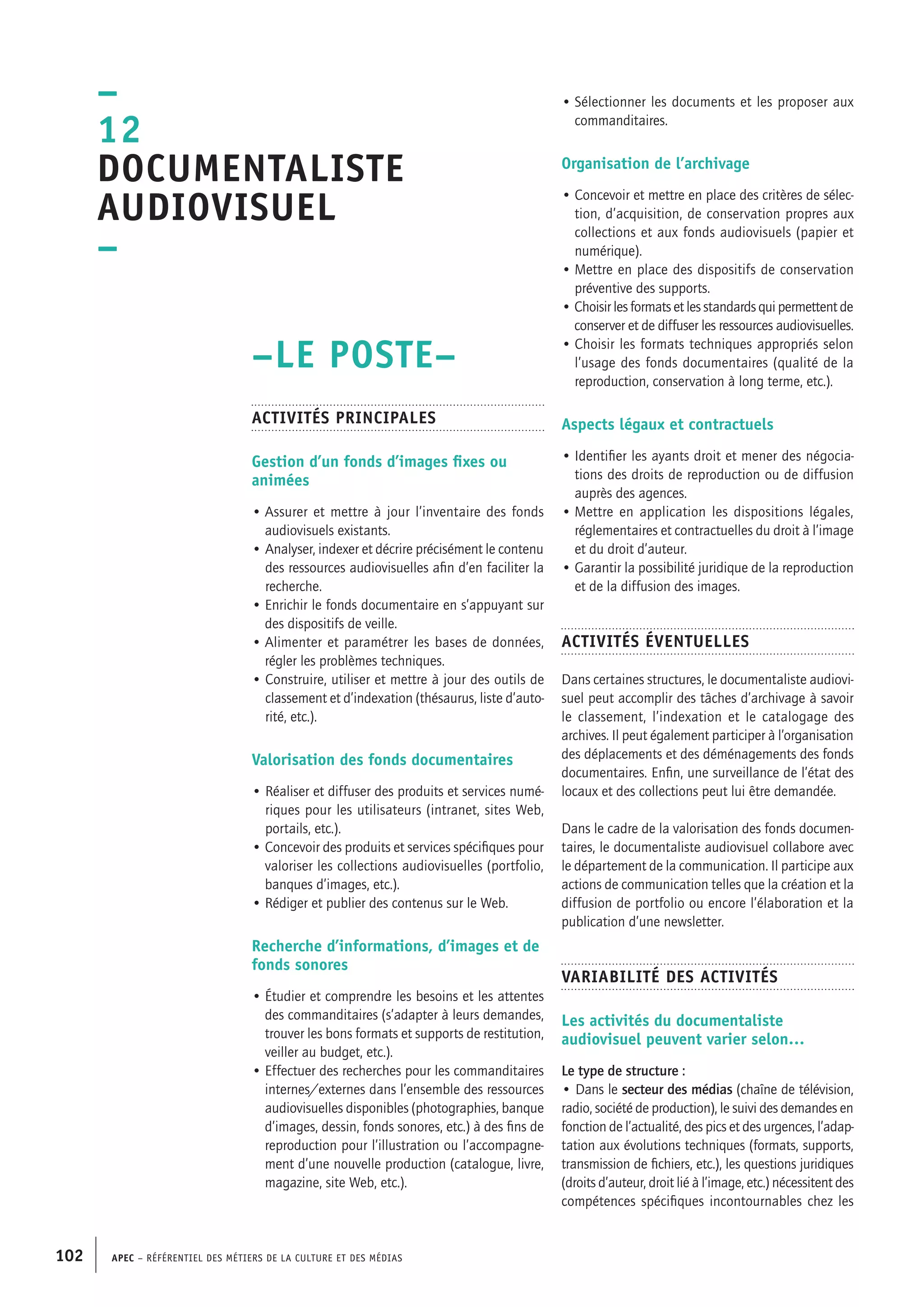 APEC – Référentiel des métiers de la culture et des médias102
• Sélectionner les documents et les proposer aux
commanditaires.
Organisation de l’archivage
• Concevoir et mettre en place des critères de sélec-
tion, d’acquisition, de conservation propres aux
collections et aux fonds audiovisuels (papier et
numérique).
• Mettre en place des dispositifs de conservation
préventive des supports.
• Choisir les formats et les standards qui permettent de
conserver et de diffuser les ressources audiovisuelles.
• Choisir les formats techniques appropriés selon
l’usage des fonds documentaires (qualité de la
reproduction, conservation à long terme, etc.).
Aspects légaux et contractuels
• Identifier les ayants droit et mener des négocia-
tions des droits de reproduction ou de diffusion
auprès des agences.
• Mettre en application les dispositions légales,
réglementaires et contractuelles du droit à l’image
et du droit d’auteur.
• Garantir la possibilité juridique de la reproduction
et de la diffusion des images.
Activités éventuelles
Dans certaines structures, le documentaliste audiovi-
suel peut accomplir des tâches d’archivage à savoir
le classement, l’indexation et le catalogage des
archives. Il peut également participer à l’organisation
des déplacements et des déménagements des fonds
documentaires. Enfin, une surveillance de l’état des
locaux et des collections peut lui être demandée.
Dans le cadre de la valorisation des fonds documen-
taires, le documentaliste audiovisuel collabore avec
le département de la communication. Il participe aux
actions de communication telles que la création et la
diffusion de portfolio ou encore l’élaboration et la
publication d’une newsletter.
Variabilité des activités
Les activités du documentaliste
audiovisuel peuvent varier selon…
Le type de structure :
• Dans le secteur des médias (chaîne de télévision,
radio, société de production), le suivi des demandes en
fonction de l’actualité, des pics et des urgences, l’adap-
tation aux évolutions techniques (formats, supports,
transmission de fichiers, etc.), les questions juridiques
(droits d’auteur, droit lié à l’image, etc.) nécessitent des
compétences spécifiques incontournables chez les
–LE POSTE–
Activités principales
Gestion d’un fonds d’images fixes ou
animées
• Assurer et mettre à jour l’inventaire des fonds
audiovisuels existants.
• Analyser, indexer et décrire précisément le contenu
des ressources audiovisuelles afin d’en faciliter la
recherche.
• Enrichir le fonds documentaire en s’appuyant sur
des dispositifs de veille.
• Alimenter et paramétrer les bases de données,
régler les problèmes techniques.
• Construire, utiliser et mettre à jour des outils de
classement et d’indexation (thésaurus, liste d’auto-
rité, etc.).
Valorisation des fonds documentaires
• Réaliser et diffuser des produits et services numé-
riques pour les utilisateurs (intranet, sites Web,
portails, etc.).
• Concevoir des produits et services spécifiques pour
valoriser les collections audiovisuelles (portfolio,
banques d’images, etc.).
• Rédiger et publier des contenus sur le Web.
Recherche d’informations, d’images et de
fonds sonores
• Étudier et comprendre les besoins et les attentes
des commanditaires (s’adapter à leurs demandes,
trouver les bons formats et supports de restitution,
veiller au budget, etc.).
• Effectuer des recherches pour les commanditaires
internes/externes dans l’ensemble des ressources
audiovisuelles disponibles (photographies, banque
d’images, dessin, fonds sonores, etc.) à des fins de
reproduction pour l’illustration ou l’accompagne-
ment d’une nouvelle production (catalogue, livre,
magazine, site Web, etc.).
–
12
Documentaliste
audiovisuel
–
 