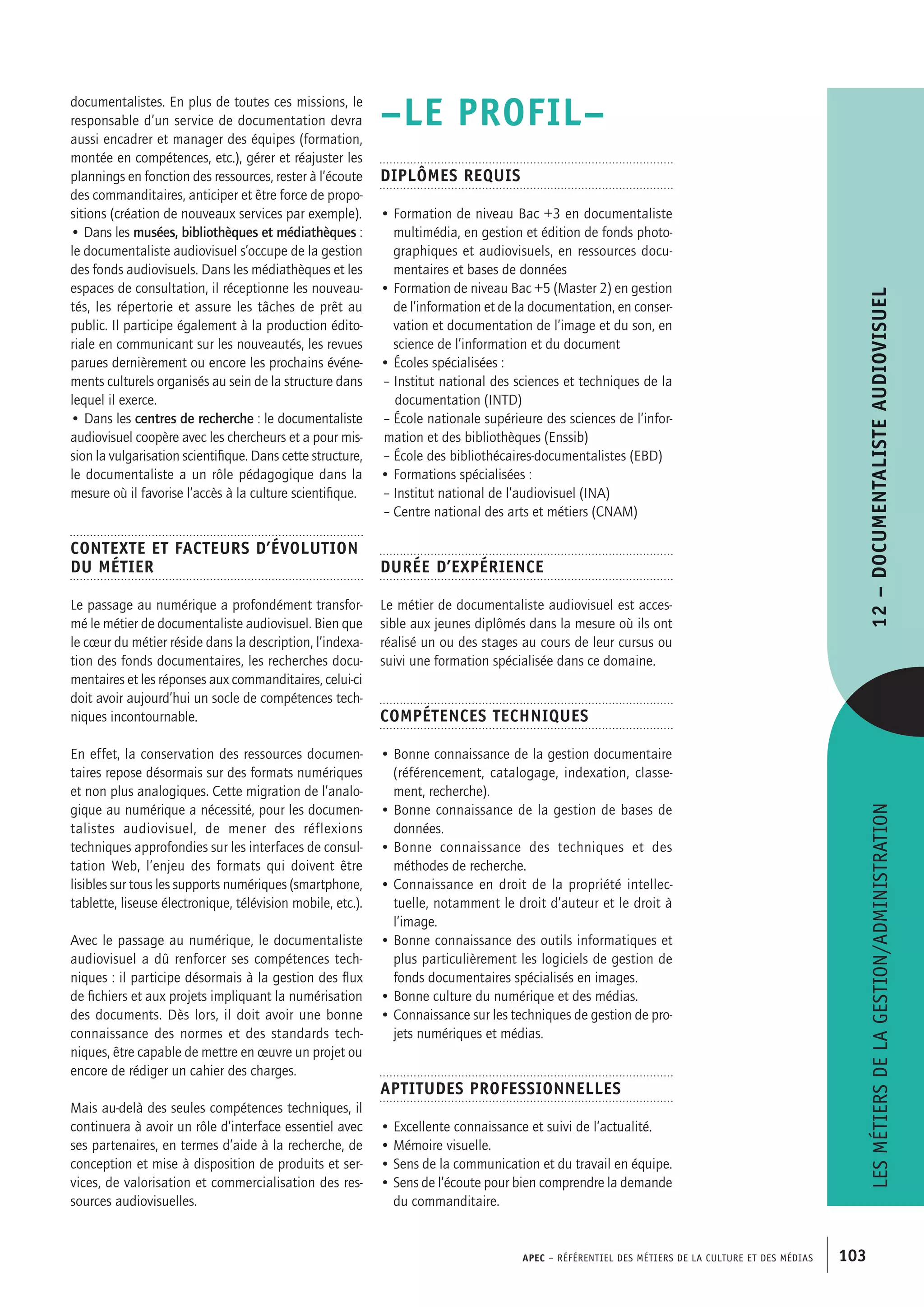 APEC – Référentiel des métiers de la culture et des médias 103
–LE PROFIL–
Diplômes requis
• Formation de niveau Bac +3 en documentaliste
multimédia, en gestion et édition de fonds photo-
graphiques et audiovisuels, en ressources docu-
mentaires et bases de données
• Formation de niveau Bac +5 (Master 2) en gestion
de l’information et de la documentation, en conser-
vation et documentation de l’image et du son, en
science de l’information et du document
• Écoles spécialisées :
 – Institut national des sciences et techniques de la
documentation (INTD)
 – École nationale supérieure des sciences de l’infor-
mation et des bibliothèques (Enssib)
 – École des bibliothécaires-documentalistes (EBD)
• Formations spécialisées :
 – Institut national de l’audiovisuel (INA)
 – Centre national des arts et métiers (CNAM)
Durée d’expérience
Le métier de documentaliste audiovisuel est acces-
sible aux jeunes diplômés dans la mesure où ils ont
réalisé un ou des stages au cours de leur cursus ou
suivi une formation spécialisée dans ce domaine.
Compétences techniques
• Bonne connaissance de la gestion documentaire
(référencement, catalogage, indexation, classe-
ment, recherche).
• Bonne connaissance de la gestion de bases de
données.
• Bonne connaissance des techniques et des
méthodes de recherche.
• Connaissance en droit de la propriété intellec-
tuelle, notamment le droit d’auteur et le droit à
l’image.
• Bonne connaissance des outils informatiques et
plus particulièrement les logiciels de gestion de
fonds documentaires spécialisés en images.
• Bonne culture du numérique et des médias.
• Connaissance sur les techniques de gestion de pro-
jets numériques et médias.
Aptitudes professionnelles
• Excellente connaissance et suivi de l’actualité.
• Mémoire visuelle.
• Sens de la communication et du travail en équipe.
• Sens de l’écoute pour bien comprendre la demande
du commanditaire.
documentalistes. En plus de toutes ces missions, le
responsable d’un service de documentation devra
aussi encadrer et manager des équipes (formation,
montée en compétences, etc.), gérer et réajuster les
plannings en fonction des ressources, rester à l’écoute
des commanditaires, anticiper et être force de propo-
sitions (création de nouveaux services par exemple).
• Dans les musées, bibliothèques et médiathèques :
le documentaliste audiovisuel s’occupe de la gestion
des fonds audiovisuels. Dans les médiathèques et les
espaces de consultation, il réceptionne les nouveau-
tés, les répertorie et assure les tâches de prêt au
public. Il participe également à la production édito-
riale en communicant sur les nouveautés, les revues
parues dernièrement ou encore les prochains événe-
ments culturels organisés au sein de la structure dans
lequel il exerce.
• Dans les centres de recherche : le documentaliste
audiovisuel coopère avec les chercheurs et a pour mis-
sion la vulgarisation scientifique. Dans cette structure,
le documentaliste a un rôle pédagogique dans la
mesure où il favorise l’accès à la culture scientifique.
Contexte et facteurs d’évolution
du métier
Le passage au numérique a profondément transfor-
mé le métier de documentaliste audiovisuel. Bien que
le cœur du métier réside dans la description, l’indexa-
tion des fonds documentaires, les recherches docu-
mentaires et les réponses aux commanditaires, celui-ci
doit avoir aujourd’hui un socle de compétences tech-
niques incontournable.
En effet, la conservation des ressources documen-
taires repose désormais sur des formats numériques
et non plus analogiques. Cette migration de l’analo-
gique au numérique a nécessité, pour les documen-
talistes audiovisuel, de mener des réflexions
techniques approfondies sur les interfaces de consul-
tation Web, l’enjeu des formats qui doivent être
lisibles sur tous les supports numériques (smartphone,
tablette, liseuse électronique, télévision mobile, etc.).
Avec le passage au numérique, le documentaliste
audiovisuel a dû renforcer ses compétences tech-
niques : il participe désormais à la gestion des flux
de fichiers et aux projets impliquant la numérisation
des documents. Dès lors, il doit avoir une bonne
connaissance des normes et des standards tech-
niques, être capable de mettre en œuvre un projet ou
encore de rédiger un cahier des charges.
Mais au-delà des seules compétences techniques, il
continuera à avoir un rôle d’interface essentiel avec
ses partenaires, en termes d’aide à la recherche, de
conception et mise à disposition de produits et ser-
vices, de valorisation et commercialisation des res-
sources audiovisuelles.
Lesmétiersdelagestion/administration12–Documentalisteaudiovisuel
 