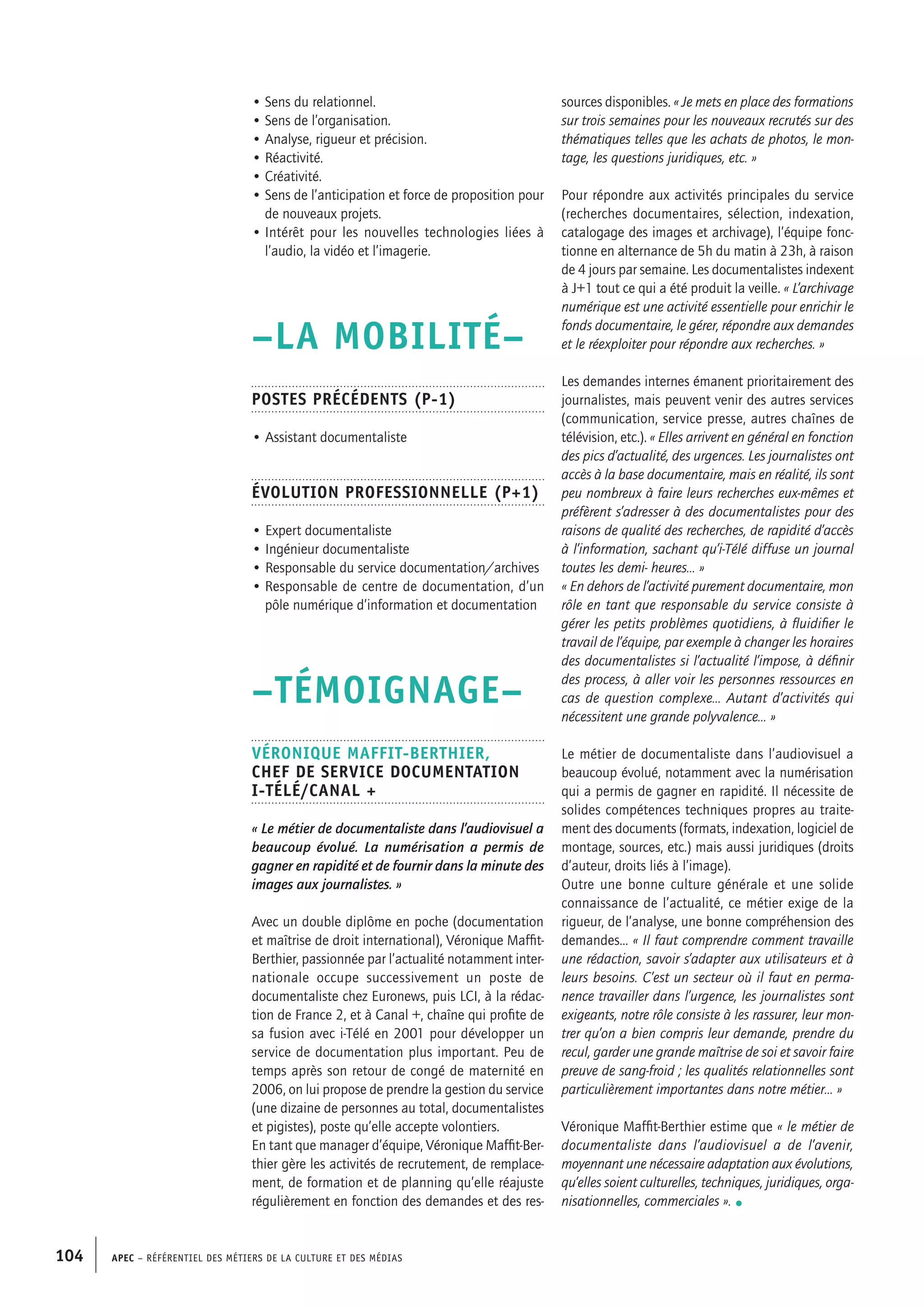 APEC – Référentiel des métiers de la culture et des médias104
sources disponibles. « Je mets en place des formations
sur trois semaines pour les nouveaux recrutés sur des
thématiques telles que les achats de photos, le mon-
tage, les questions juridiques, etc. »
Pour répondre aux activités principales du service
(recherches documentaires, sélection, indexation,
catalogage des images et archivage), l’équipe fonc-
tionne en alternance de 5h du matin à 23h, à raison
de 4 jours par semaine. Les documentalistes indexent
à J+1 tout ce qui a été produit la veille. « L’archivage
numérique est une activité essentielle pour enrichir le
fonds documentaire, le gérer, répondre aux demandes
et le réexploiter pour répondre aux recherches. »
Les demandes internes émanent prioritairement des
journalistes, mais peuvent venir des autres services
(communication, service presse, autres chaînes de
télévision, etc.). « Elles arrivent en général en fonction
des pics d’actualité, des urgences. Les journalistes ont
accès à la base documentaire, mais en réalité, ils sont
peu nombreux à faire leurs recherches eux-mêmes et
préfèrent s’adresser à des documentalistes pour des
raisons de qualité des recherches, de rapidité d’accès
à l’information, sachant qu’i-Télé diffuse un journal
toutes les demi- heures… »
« En dehors de l’activité purement documentaire, mon
rôle en tant que responsable du service consiste à
gérer les petits problèmes quotidiens, à fluidifier le
travail de l’équipe, par exemple à changer les horaires
des documentalistes si l’actualité l’impose, à définir
des process, à aller voir les personnes ressources en
cas de question complexe… Autant d’activités qui
nécessitent une grande polyvalence… »
Le métier de documentaliste dans l’audiovisuel a
beaucoup évolué, notamment avec la numérisation
qui a permis de gagner en rapidité. Il nécessite de
solides compétences techniques propres au traite-
ment des documents (formats, indexation, logiciel de
montage, sources, etc.) mais aussi juridiques (droits
d’auteur, droits liés à l’image).
Outre une bonne culture générale et une solide
connaissance de l’actualité, ce métier exige de la
rigueur, de l’analyse, une bonne compréhension des
demandes… « Il faut comprendre comment travaille
une rédaction, savoir s’adapter aux utilisateurs et à
leurs besoins. C’est un secteur où il faut en perma-
nence travailler dans l’urgence, les journalistes sont
exigeants, notre rôle consiste à les rassurer, leur mon-
trer qu’on a bien compris leur demande, prendre du
recul, garder une grande maîtrise de soi et savoir faire
preuve de sang-froid ; les qualités relationnelles sont
particulièrement importantes dans notre métier… »
Véronique Maffit-Berthier estime que « le métier de
documentaliste dans l’audiovisuel a de l’avenir,
moyennant une nécessaire adaptation aux évolutions,
qu’elles soient culturelles, techniques, juridiques, orga-
nisationnelles, commerciales ». •
• Sens du relationnel.
• Sens de l’organisation.
• Analyse, rigueur et précision.
• Réactivité.
• Créativité.
• Sens de l’anticipation et force de proposition pour
de nouveaux projets.
• Intérêt pour les nouvelles technologies liées à
l’audio, la vidéo et l’imagerie.
–LA MOBILITÉ–
Postes précédents (P-1)
• Assistant documentaliste
Évolution professionnelle (P+1)
• Expert documentaliste
• Ingénieur documentaliste
• Responsable du service documentation/archives
• Responsable de centre de documentation, d’un
pôle numérique d’information et documentation
–TÉMOIGNAGE–
Véronique MAFFIT-BERTHIER,
Chef de service documentation
i-Télé/Canal +
« Le métier de documentaliste dans l’audiovisuel a
beaucoup évolué. La numérisation a permis de
gagner en rapidité et de fournir dans la minute des
images aux journalistes. »
Avec un double diplôme en poche (documentation
et maîtrise de droit international), Véronique Maffit-
Berthier, passionnée par l’actualité notamment inter-
nationale occupe successivement un poste de
documentaliste chez Euronews, puis LCI, à la rédac-
tion de France 2, et à Canal +, chaîne qui profite de
sa fusion avec i-Télé en 2001 pour développer un
service de documentation plus important. Peu de
temps après son retour de congé de maternité en
2006, on lui propose de prendre la gestion du service
(une dizaine de personnes au total, documentalistes
et pigistes), poste qu’elle accepte volontiers.
En tant que manager d’équipe, Véronique Maffit-Ber-
thier gère les activités de recrutement, de remplace-
ment, de formation et de planning qu’elle réajuste
régulièrement en fonction des demandes et des res-
 