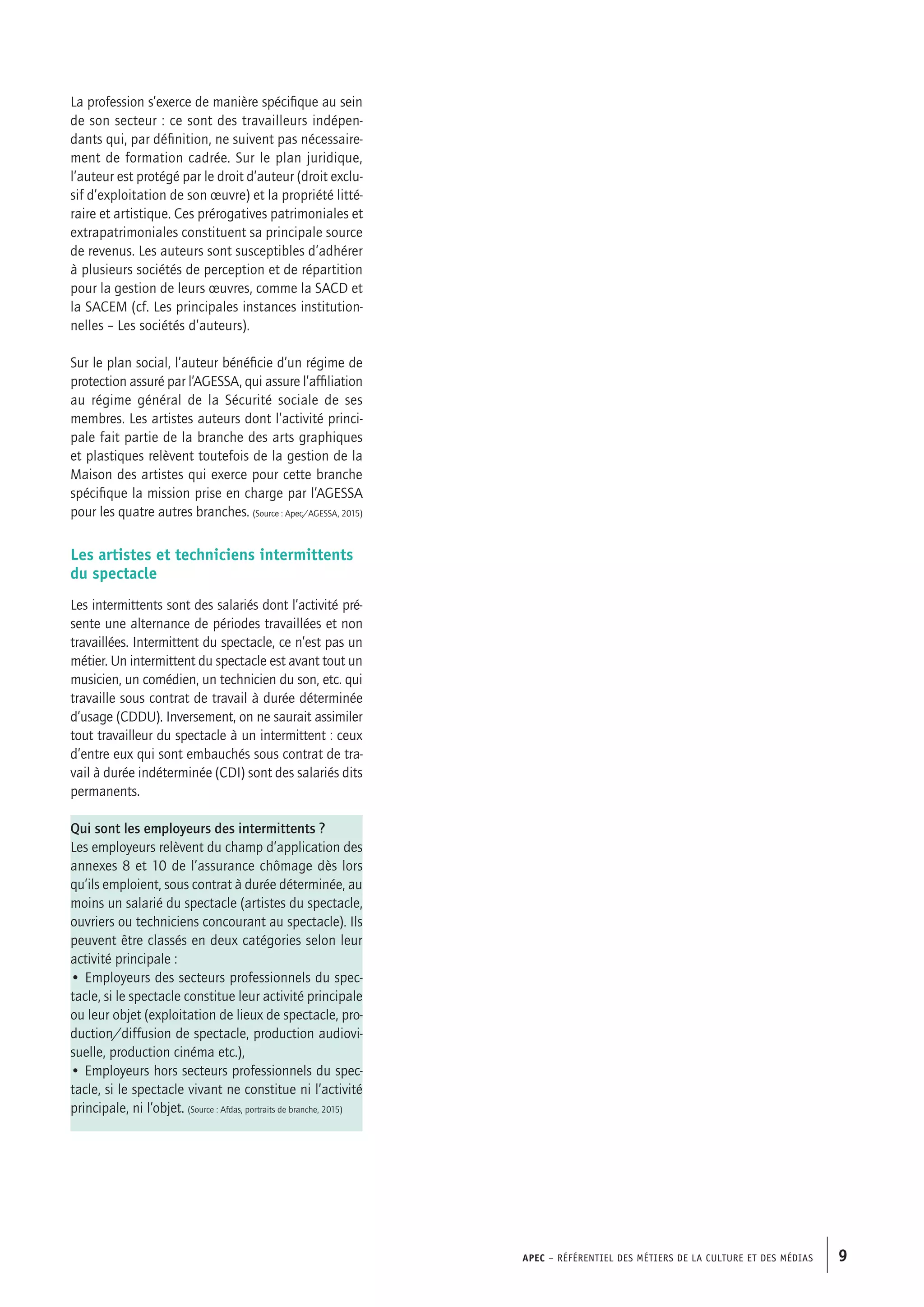 APEC – Référentiel des métiers de la culture et des médias 9
La profession s’exerce de manière spécifique au sein
de son secteur : ce sont des travailleurs indépen-
dants qui, par définition, ne suivent pas nécessaire-
ment de formation cadrée. Sur le plan juridique,
l’auteur est protégé par le droit d’auteur (droit exclu-
sif d’exploitation de son œuvre) et la propriété litté-
raire et artistique. Ces prérogatives patrimoniales et
extrapatrimoniales constituent sa principale source
de revenus. Les auteurs sont susceptibles d’adhérer
à plusieurs sociétés de perception et de répartition
pour la gestion de leurs œuvres, comme la SACD et
la SACEM (cf. Les principales instances institution-
nelles – Les sociétés d’auteurs).
Sur le plan social, l’auteur bénéficie d’un régime de
protection assuré par l’AGESSA, qui assure l’affiliation
au régime général de la Sécurité sociale de ses
membres. Les artistes auteurs dont l’activité princi-
pale fait partie de la branche des arts graphiques
et plastiques relèvent toutefois de la gestion de la
Maison des artistes qui exerce pour cette branche
spécifique la mission prise en charge par l’AGESSA
pour les quatre autres branches. (Source : Apec/AGESSA, 2015)
Les artistes et techniciens intermittents
du spectacle
Les intermittents sont des salariés dont l’activité pré-
sente une alternance de périodes travaillées et non
travaillées. Intermittent du spectacle, ce n’est pas un
métier. Un intermittent du spectacle est avant tout un
musicien, un comédien, un technicien du son, etc. qui
travaille sous contrat de travail à durée déterminée
d’usage (CDDU). Inversement, on ne saurait assimiler
tout travailleur du spectacle à un intermittent : ceux
d’entre eux qui sont embauchés sous contrat de tra-
vail à durée indéterminée (CDI) sont des salariés dits
permanents.
Qui sont les employeurs des intermittents ?
Les employeurs relèvent du champ d’application des
annexes 8 et 10 de l’assurance chômage dès lors
qu’ils emploient, sous contrat à durée déterminée, au
moins un salarié du spectacle (artistes du spectacle,
ouvriers ou techniciens concourant au spectacle). Ils
peuvent être classés en deux catégories selon leur
activité principale :
• Employeurs des secteurs professionnels du spec-
tacle, si le spectacle constitue leur activité principale
ou leur objet (exploitation de lieux de spectacle, pro-
duction/diffusion de spectacle, production audiovi-
suelle, production cinéma etc.),
• Employeurs hors secteurs professionnels du spec-
tacle, si le spectacle vivant ne constitue ni l’activité
principale, ni l’objet. (Source : Afdas, portraits de branche, 2015)
 