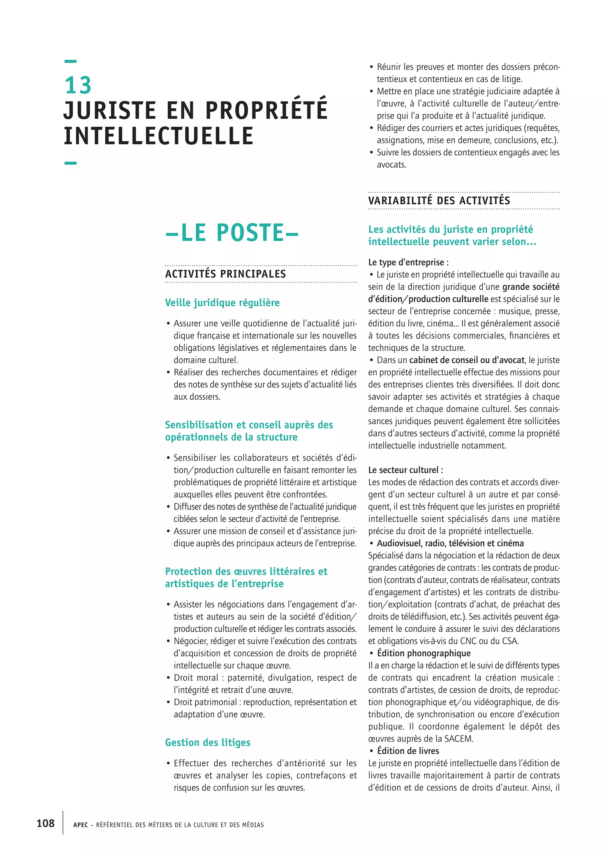 APEC – Référentiel des métiers de la culture et des médias108
• Réunir les preuves et monter des dossiers précon-
tentieux et contentieux en cas de litige.
• Mettre en place une stratégie judiciaire adaptée à
l’œuvre, à l’activité culturelle de l’auteur/entre-
prise qui l’a produite et à l’actualité juridique.
• Rédiger des courriers et actes juridiques (requêtes,
assignations, mise en demeure, conclusions, etc.).
• Suivre les dossiers de contentieux engagés avec les
avocats.
Variabilité des activités
Les activités du juriste en propriété
intellectuelle peuvent varier selon…
Le type d’entreprise :
• Le juriste en propriété intellectuelle qui travaille au
sein de la direction juridique d’une grande société
d’édition/production culturelle est spécialisé sur le
secteur de l’entreprise concernée : musique, presse,
édition du livre, cinéma... Il est généralement associé
à toutes les décisions commerciales, financières et
techniques de la structure.
• Dans un cabinet de conseil ou d’avocat, le juriste
en propriété intellectuelle effectue des missions pour
des entreprises clientes très diversifiées. Il doit donc
savoir adapter ses activités et stratégies à chaque
demande et chaque domaine culturel. Ses connais-
sances juridiques peuvent également être sollicitées
dans d’autres secteurs d’activité, comme la propriété
intellectuelle industrielle notamment.
Le secteur culturel :
Les modes de rédaction des contrats et accords diver-
gent d’un secteur culturel à un autre et par consé-
quent, il est très fréquent que les juristes en propriété
intellectuelle soient spécialisés dans une matière
précise du droit de la propriété intellectuelle.
• Audiovisuel, radio, télévision et cinéma
Spécialisé dans la négociation et la rédaction de deux
grandes catégories de contrats : les contrats de produc-
tion (contrats d’auteur, contrats de réalisateur, contrats
d’engagement d’artistes) et les contrats de distribu-
tion/exploitation (contrats d’achat, de préachat des
droits de télédiffusion, etc.). Ses activités peuvent éga-
lement le conduire à assurer le suivi des déclarations
et obligations vis-à-vis du CNC ou du CSA.
• Édition phonographique
Il a en charge la rédaction et le suivi de différents types
de contrats qui encadrent la création musicale :
contrats d’artistes, de cession de droits, de reproduc-
tion phonographique et/ou vidéographique, de dis-
tribution, de synchronisation ou encore d’exécution
publique. Il coordonne également le dépôt des
œuvres auprès de la SACEM.
• Édition de livres
Le juriste en propriété intellectuelle dans l’édition de
livres travaille majoritairement à partir de contrats
d’édition et de cessions de droits d’auteur. Ainsi, il
–LE POSTE–
Activités principales
Veille juridique régulière
• Assurer une veille quotidienne de l’actualité juri-
dique française et internationale sur les nouvelles
obligations législatives et réglementaires dans le
domaine culturel.
• Réaliser des recherches documentaires et rédiger
des notes de synthèse sur des sujets d’actualité liés
aux dossiers.
Sensibilisation et conseil auprès des
opérationnels de la structure
• Sensibiliser les collaborateurs et sociétés d’édi-
tion/production culturelle en faisant remonter les
problématiques de propriété littéraire et artistique
auxquelles elles peuvent être confrontées.
• Diffuser des notes de synthèse de l’actualité juridique
ciblées selon le secteur d’activité de l’entreprise.
• Assurer une mission de conseil et d’assistance juri-
dique auprès des principaux acteurs de l’entreprise.
Protection des œuvres littéraires et
artistiques de l’entreprise
• Assister les négociations dans l’engagement d’ar-
tistes et auteurs au sein de la société d’édition/
production culturelle et rédiger les contrats associés.
• Négocier, rédiger et suivre l’exécution des contrats
d’acquisition et concession de droits de propriété
intellectuelle sur chaque œuvre.
• Droit moral : paternité, divulgation, respect de
l’intégrité et retrait d’une œuvre.
• Droit patrimonial : reproduction, représentation et
adaptation d’une œuvre.
Gestion des litiges
• Effectuer des recherches d’antériorité sur les
œuvres et analyser les copies, contrefaçons et
risques de confusion sur les œuvres.
–
13
Juriste en propriété
intellectuelle
–
 