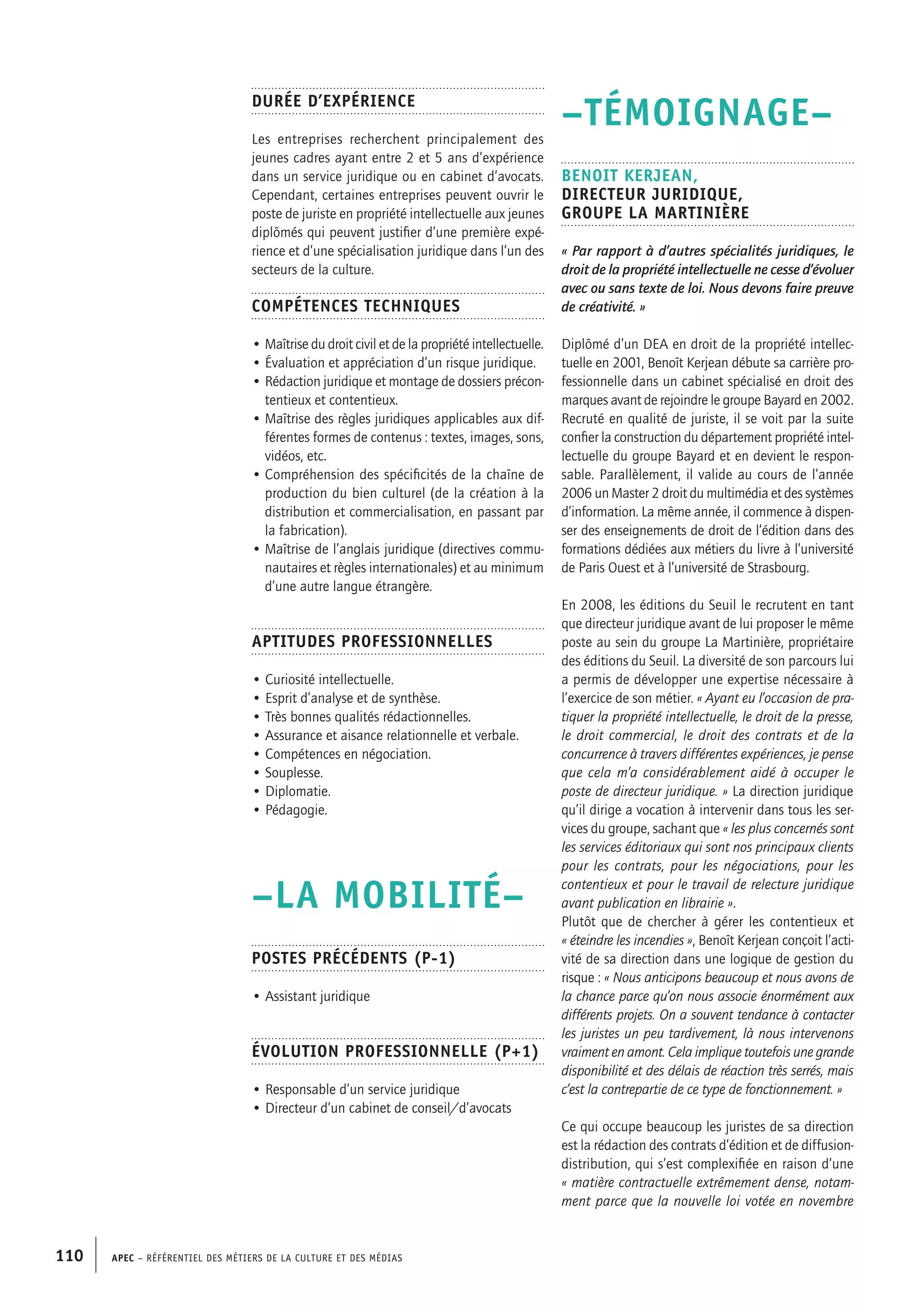 APEC – Référentiel des métiers de la culture et des médias110
–TÉMOIGNAGE–
Benoit KERJEAN,
Directeur juridique,
groupe La Martinière
« Par rapport à d’autres spécialités juridiques, le
droit de la propriété intellectuelle ne cesse d’évoluer
avec ou sans texte de loi. Nous devons faire preuve
de créativité. »
Diplômé d’un DEA en droit de la propriété intellec-
tuelle en 2001, Benoît Kerjean débute sa carrière pro-
fessionnelle dans un cabinet spécialisé en droit des
marques avant de rejoindre le groupe Bayard en 2002.
Recruté en qualité de juriste, il se voit par la suite
confier la construction du département propriété intel-
lectuelle du groupe Bayard et en devient le respon-
sable. Parallèlement, il valide au cours de l’année
2006 un Master 2 droit du multimédia et des systèmes
d’information. La même année, il commence à dispen-
ser des enseignements de droit de l’édition dans des
formations dédiées aux métiers du livre à l’université
de Paris Ouest et à l’université de Strasbourg.
En 2008, les éditions du Seuil le recrutent en tant
que directeur juridique avant de lui proposer le même
poste au sein du groupe La Martinière, propriétaire
des éditions du Seuil. La diversité de son parcours lui
a permis de développer une expertise nécessaire à
l’exercice de son métier. « Ayant eu l’occasion de pra-
tiquer la propriété intellectuelle, le droit de la presse,
le droit commercial, le droit des contrats et de la
concurrence à travers différentes expériences, je pense
que cela m’a considérablement aidé à occuper le
poste de directeur juridique. » La direction juridique
qu’il dirige a vocation à intervenir dans tous les ser-
vices du groupe, sachant que « les plus concernés sont
les services éditoriaux qui sont nos principaux clients
pour les contrats, pour les négociations, pour les
contentieux et pour le travail de relecture juridique
avant publication en librairie ».
Plutôt que de chercher à gérer les contentieux et
« éteindre les incendies », Benoît Kerjean conçoit l’acti-
vité de sa direction dans une logique de gestion du
risque : « Nous anticipons beaucoup et nous avons de
la chance parce qu’on nous associe énormément aux
différents projets. On a souvent tendance à contacter
les juristes un peu tardivement, là nous intervenons
vraiment en amont. Cela implique toutefois une grande
disponibilité et des délais de réaction très serrés, mais
c’est la contrepartie de ce type de fonctionnement. »
Ce qui occupe beaucoup les juristes de sa direction
est la rédaction des contrats d’édition et de diffusion-
distribution, qui s’est complexifiée en raison d’une
« matière contractuelle extrêmement dense, notam-
ment parce que la nouvelle loi votée en novembre
Durée d’expérience
Les entreprises recherchent principalement des
jeunes cadres ayant entre 2 et 5 ans d’expérience
dans un service juridique ou en cabinet d’avocats.
Cependant, certaines entreprises peuvent ouvrir le
poste de juriste en propriété intellectuelle aux jeunes
diplômés qui peuvent justifier d’une première expé-
rience et d’une spécialisation juridique dans l’un des
secteurs de la culture.
Compétences techniques
• Maîtrise du droit civil et de la propriété intellectuelle.
• Évaluation et appréciation d’un risque juridique.
• Rédaction juridique et montage de dossiers précon-
tentieux et contentieux.
• Maîtrise des règles juridiques applicables aux dif-
férentes formes de contenus : textes, images, sons,
vidéos, etc.
• Compréhension des spécificités de la chaîne de
production du bien culturel (de la création à la
distribution et commercialisation, en passant par
la fabrication).
• Maîtrise de l’anglais juridique (directives commu-
nautaires et règles internationales) et au minimum
d’une autre langue étrangère.
Aptitudes professionnelles
• Curiosité intellectuelle.
• Esprit d’analyse et de synthèse.
• Très bonnes qualités rédactionnelles.
• Assurance et aisance relationnelle et verbale.
• Compétences en négociation.
• Souplesse.
• Diplomatie.
• Pédagogie.
–LA MOBILITÉ–
Postes précédents (P-1)
• Assistant juridique
Évolution professionnelle (P+1)
• Responsable d’un service juridique
• Directeur d’un cabinet de conseil/d’avocats
 