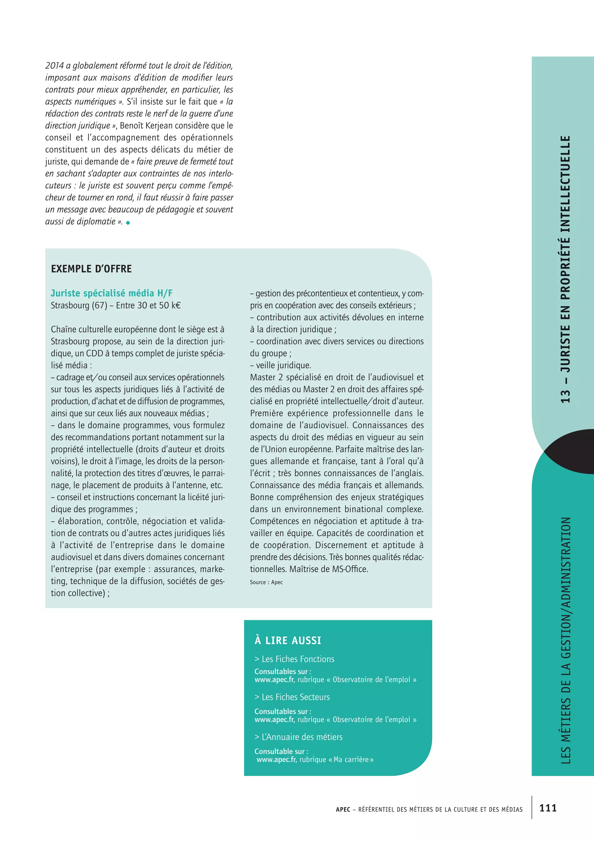 APEC – Référentiel des métiers de la culture et des médias 111
2014 a globalement réformé tout le droit de l’édition,
imposant aux maisons d’édition de modifier leurs
contrats pour mieux appréhender, en particulier, les
aspects numériques ». S’il insiste sur le fait que « la
rédaction des contrats reste le nerf de la guerre d’une
direction juridique », Benoît Kerjean considère que le
conseil et l’accompagnement des opérationnels
constituent un des aspects délicats du métier de
juriste, qui demande de « faire preuve de fermeté tout
en sachant s’adapter aux contraintes de nos interlo-
cuteurs : le juriste est souvent perçu comme l’empê-
cheur de tourner en rond, il faut réussir à faire passer
un message avec beaucoup de pédagogie et souvent
aussi de diplomatie ». •
Lesmétiersdelagestion/administration13–Juristeenpropriétéintellectuelle
À LIRE aussi
 Les Fiches Fonctions
Consultables sur :
www.apec.fr, rubrique « Observatoire de l’emploi »
 Les Fiches Secteurs
Consultables sur :
www.apec.fr, rubrique « Observatoire de l’emploi »
 L’Annuaire des métiers
Consultable sur :
www.apec.fr, rubrique « Ma carrière »
exemple d’offre
Juriste spécialisé média H/F
Strasbourg (67) – Entre 30 et 50 k€
Chaîne culturelle européenne dont le siège est à
Strasbourg propose, au sein de la direction juri-
dique, un CDD à temps complet de juriste spécia-
lisé média :
– cadrage et/ou conseil aux services opérationnels
sur tous les aspects juridiques liés à l’activité de
production, d’achat et de diffusion de programmes,
ainsi que sur ceux liés aux nouveaux médias ;
– dans le domaine programmes, vous formulez
des recommandations portant notamment sur la
propriété intellectuelle (droits d’auteur et droits
voisins), le droit à l’image, les droits de la person-
nalité, la protection des titres d’œuvres, le parrai-
nage, le placement de produits à l’antenne, etc.
– conseil et instructions concernant la licéité juri-
dique des programmes ;
– élaboration, contrôle, négociation et valida-
tion de contrats ou d’autres actes juridiques liés
à l’activité de l’entreprise dans le domaine
audiovisuel et dans divers domaines concernant
l’entreprise (par exemple : assurances, marke-
ting, technique de la diffusion, sociétés de ges-
tion collective) ;
– gestion des précontentieux et contentieux, y com-
pris en coopération avec des conseils extérieurs ;
– contribution aux activités dévolues en interne
à la direction juridique ;
– coordination avec divers services ou directions
du groupe ;
– veille juridique.
Master 2 spécialisé en droit de l’audiovisuel et
des médias ou Master 2 en droit des affaires spé-
cialisé en propriété intellectuelle/droit d’auteur.
Première expérience professionnelle dans le
domaine de l’audiovisuel. Connaissances des
aspects du droit des médias en vigueur au sein
de l’Union européenne. Parfaite maîtrise des lan-
gues allemande et française, tant à l’oral qu’à
l’écrit ; très bonnes connaissances de l’anglais.
Connaissance des média français et allemands.
Bonne compréhension des enjeux stratégiques
dans un environnement binational complexe.
Compétences en négociation et aptitude à tra-
vailler en équipe. Capacités de coordination et
de coopération. Discernement et aptitude à
prendre des décisions. Très bonnes qualités rédac-
tionnelles. Maîtrise de MS-Office.
Source : Apec
 