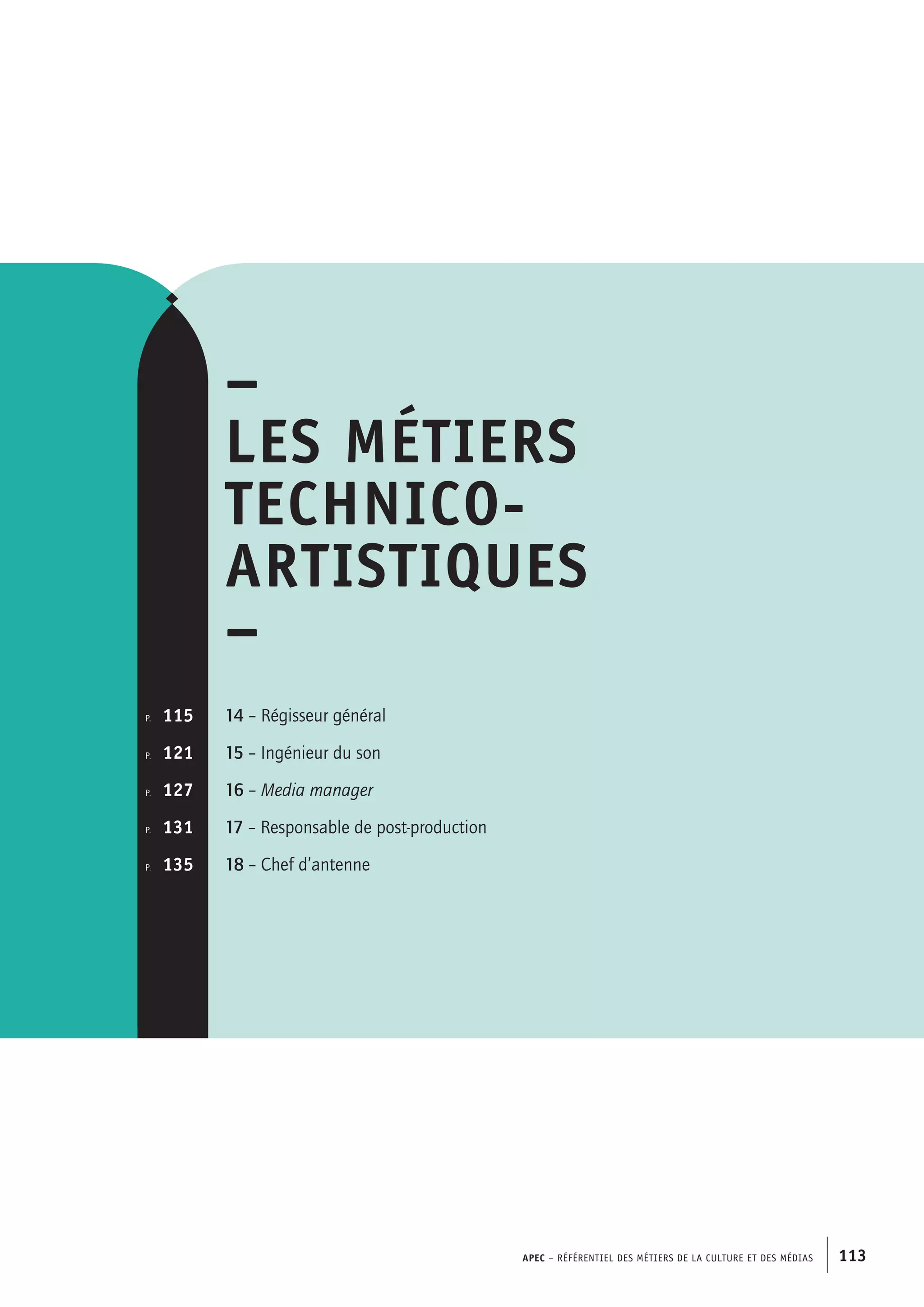 APEC – Référentiel des métiers de la culture et des médias 113
–
Les métiers
technico-
artistiques
–
14 – Régisseur général
15 – Ingénieur du son
16 – Media manager
17 – Responsable de post-production
18 – Chef d’antenne
p.  	 115
p. 	 121
p.	 127
p. 	 131
p.  	 135
 