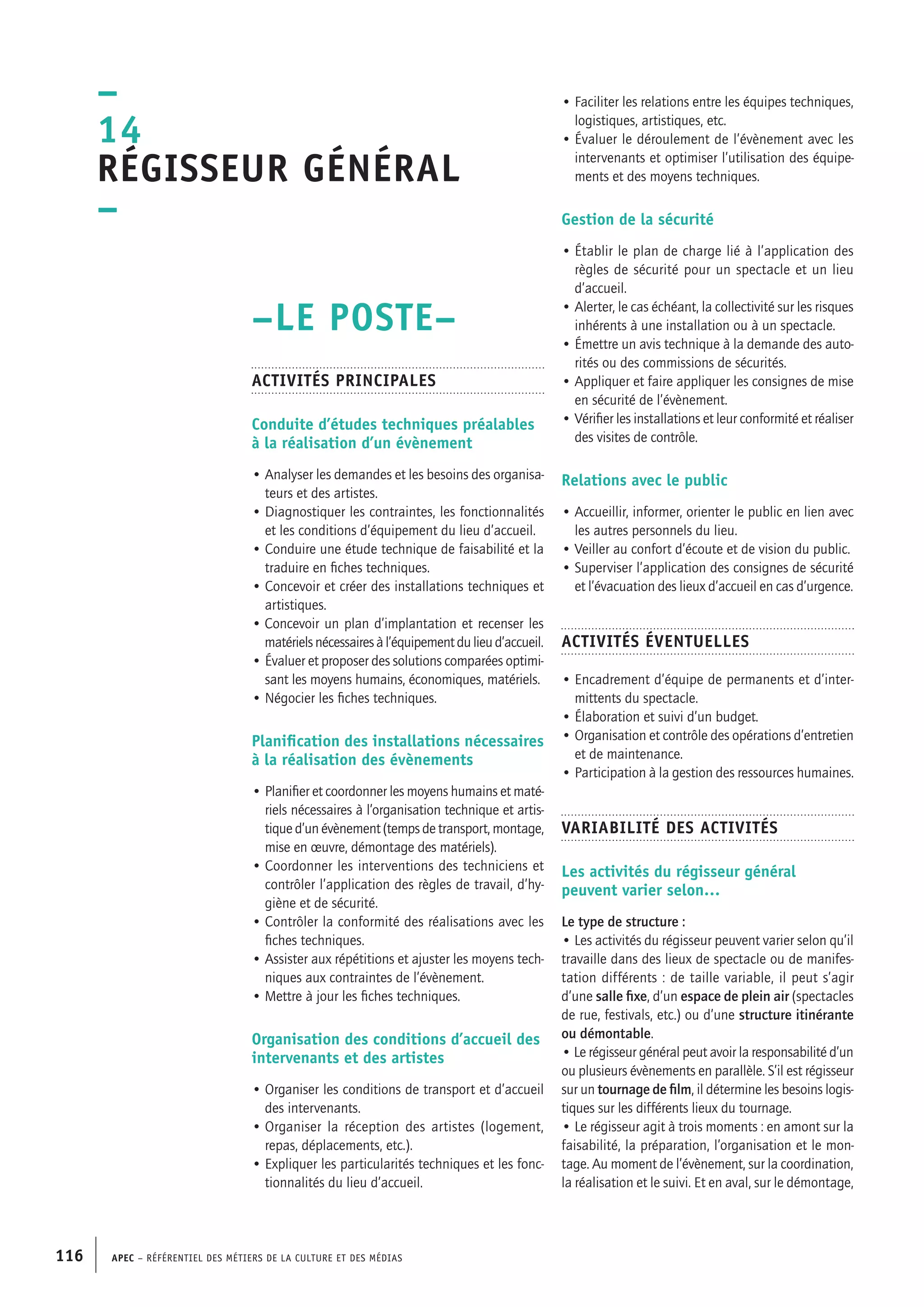 APEC – Référentiel des métiers de la culture et des médias116
• Faciliter les relations entre les équipes techniques,
logistiques, artistiques, etc.
• Évaluer le déroulement de l’évènement avec les
intervenants et optimiser l’utilisation des équipe-
ments et des moyens techniques.
Gestion de la sécurité
• Établir le plan de charge lié à l’application des
règles de sécurité pour un spectacle et un lieu
d’accueil.
• Alerter, le cas échéant, la collectivité sur les risques
inhérents à une installation ou à un spectacle.
• Émettre un avis technique à la demande des auto-
rités ou des commissions de sécurités.
• Appliquer et faire appliquer les consignes de mise
en sécurité de l’évènement.
• Vérifier les installations et leur conformité et réaliser
des visites de contrôle.
Relations avec le public
• Accueillir, informer, orienter le public en lien avec
les autres personnels du lieu.
• Veiller au confort d’écoute et de vision du public.
• Superviser l’application des consignes de sécurité
et l’évacuation des lieux d’accueil en cas d’urgence.
Activités éventuelles
• Encadrement d’équipe de permanents et d’inter-
mittents du spectacle.
• Élaboration et suivi d’un budget.
• Organisation et contrôle des opérations d’entretien
et de maintenance.
• Participation à la gestion des ressources humaines.
Variabilité des activités
Les activités du régisseur général
peuvent varier selon…
Le type de structure :
• Les activités du régisseur peuvent varier selon qu’il
travaille dans des lieux de spectacle ou de manifes-
tation différents : de taille variable, il peut s’agir
d’une salle fixe, d’un espace de plein air (spectacles
de rue, festivals, etc.) ou d’une structure itinérante
ou démontable.
• Le régisseur général peut avoir la responsabilité d’un
ou plusieurs évènements en parallèle. S’il est régisseur
sur un tournage de film, il détermine les besoins logis-
tiques sur les différents lieux du tournage.
• Le régisseur agit à trois moments : en amont sur la
faisabilité, la préparation, l’organisation et le mon-
tage. Au moment de l’évènement, sur la coordination,
la réalisation et le suivi. Et en aval, sur le démontage,
–LE POSTE–
Activités principales
Conduite d’études techniques préalables
à la réalisation d’un évènement
• Analyser les demandes et les besoins des organisa-
teurs et des artistes.
• Diagnostiquer les contraintes, les fonctionnalités
et les conditions d’équipement du lieu d’accueil.
• Conduire une étude technique de faisabilité et la
traduire en fiches techniques.
• Concevoir et créer des installations techniques et
artistiques.
• Concevoir un plan d’implantation et recenser les
matérielsnécessairesàl’équipementdulieud’accueil.
• Évaluer et proposer des solutions comparées optimi-
sant les moyens humains, économiques, matériels.
• Négocier les fiches techniques.
Planification des installations nécessaires
à la réalisation des évènements
• Planifier et coordonner les moyens humains et maté-
riels nécessaires à l’organisation technique et artis-
tique d’un évènement (temps de transport, montage,
mise en œuvre, démontage des matériels).
• Coordonner les interventions des techniciens et
contrôler l’application des règles de travail, d’hy-
giène et de sécurité.
• Contrôler la conformité des réalisations avec les
fiches techniques.
• Assister aux répétitions et ajuster les moyens tech-
niques aux contraintes de l’évènement.
• Mettre à jour les fiches techniques.
Organisation des conditions d’accueil des
intervenants et des artistes
• Organiser les conditions de transport et d’accueil
des intervenants.
• Organiser la réception des artistes (logement,
repas, déplacements, etc.).
• Expliquer les particularités techniques et les fonc-
tionnalités du lieu d’accueil.
–
14
Régisseur général
–
 